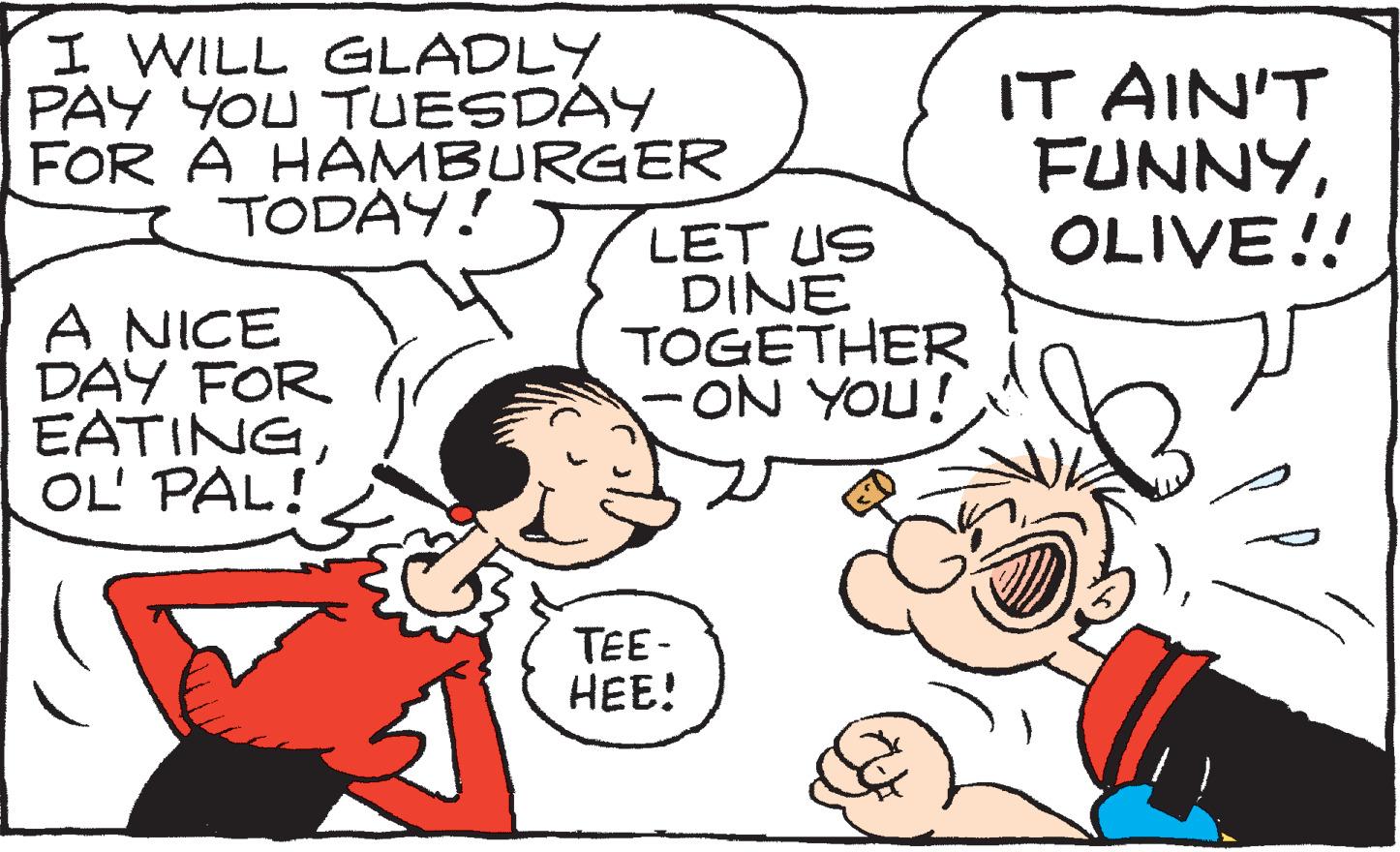 Happy OCR: I WILL GLADLY PAY YOU TUESDAY FOR A HAMBURGER TODAY! A NICE DAY FOR EATINGOL' PAL! LET US DINE TOGETHER -ON YOU! - TEE- HEE! IT AIN'T FUNNYOLIVE!! I WILL GLADLY PAY YOU TUESDAY FOR A HAMBURGER TODAY ! A NICE DAY FOR EATINGOL ' PAL ! LET US DINE TOGETHER -ON YOU ! - TEE HEE ! IT AIN'T FUNNYOLIVE !!