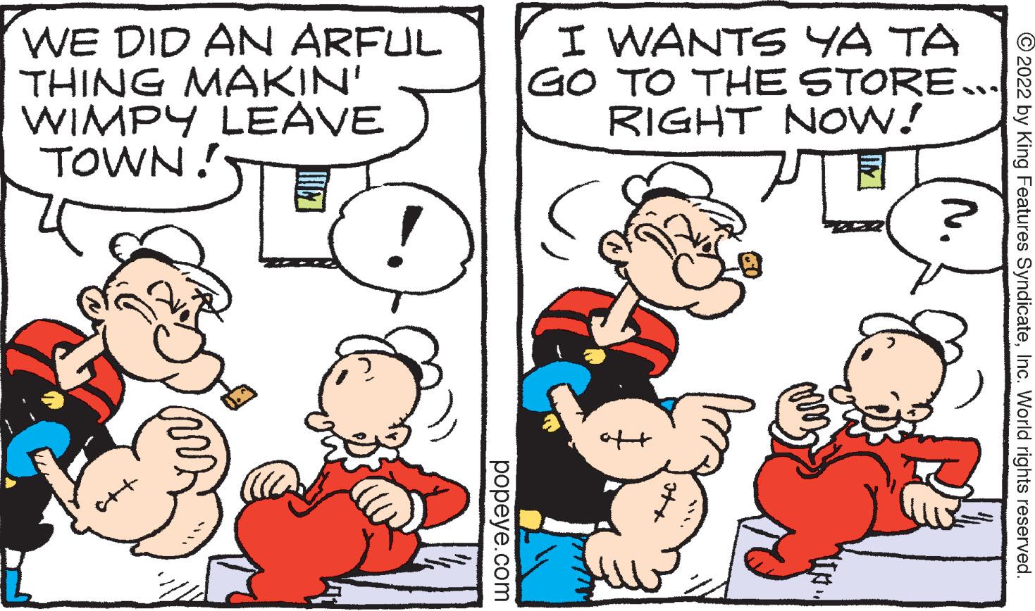 Happy OCR: WE DID AN ARFUL THING MAKIN' WIMPY LEAVE TOWN! popeye.com I WANTS YA TA GO TO THE STORE….. RIGHT NOW! ?. ?2022 by King Features SyndicateInc. World rights reserved. WE DID AN ARFUL THING MAKIN ' WIMPY LEAVE TOWN ! popeye.com I WANTS YA TA GO TO THE STORE … .. RIGHT NOW ! ? . ?2022 by King Features SyndicateInc. World rights reserved .