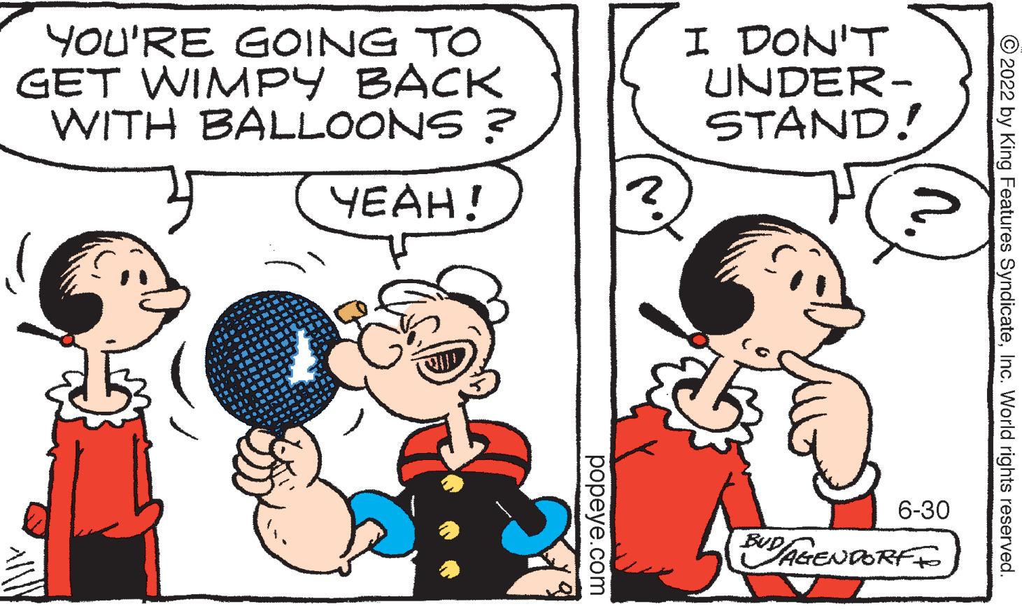 Happy OCR: YOU'RE GOING TO GET WIMPY BACK WITH BALLOONS ? YEAH! popeye.com I DON'T UNDER- STAND! 6-30 BUD/AGENDORF TO 2022 by King Features SyndicateInc. World rights reserved. YOU'RE GOING TO GET WIMPY BACK WITH BALLOONS ? YEAH ! popeye.com I DON'T UNDER STAND ! 6-30 BUD / AGENDORF TO 2022 by King Features SyndicateInc. World rights reserved .