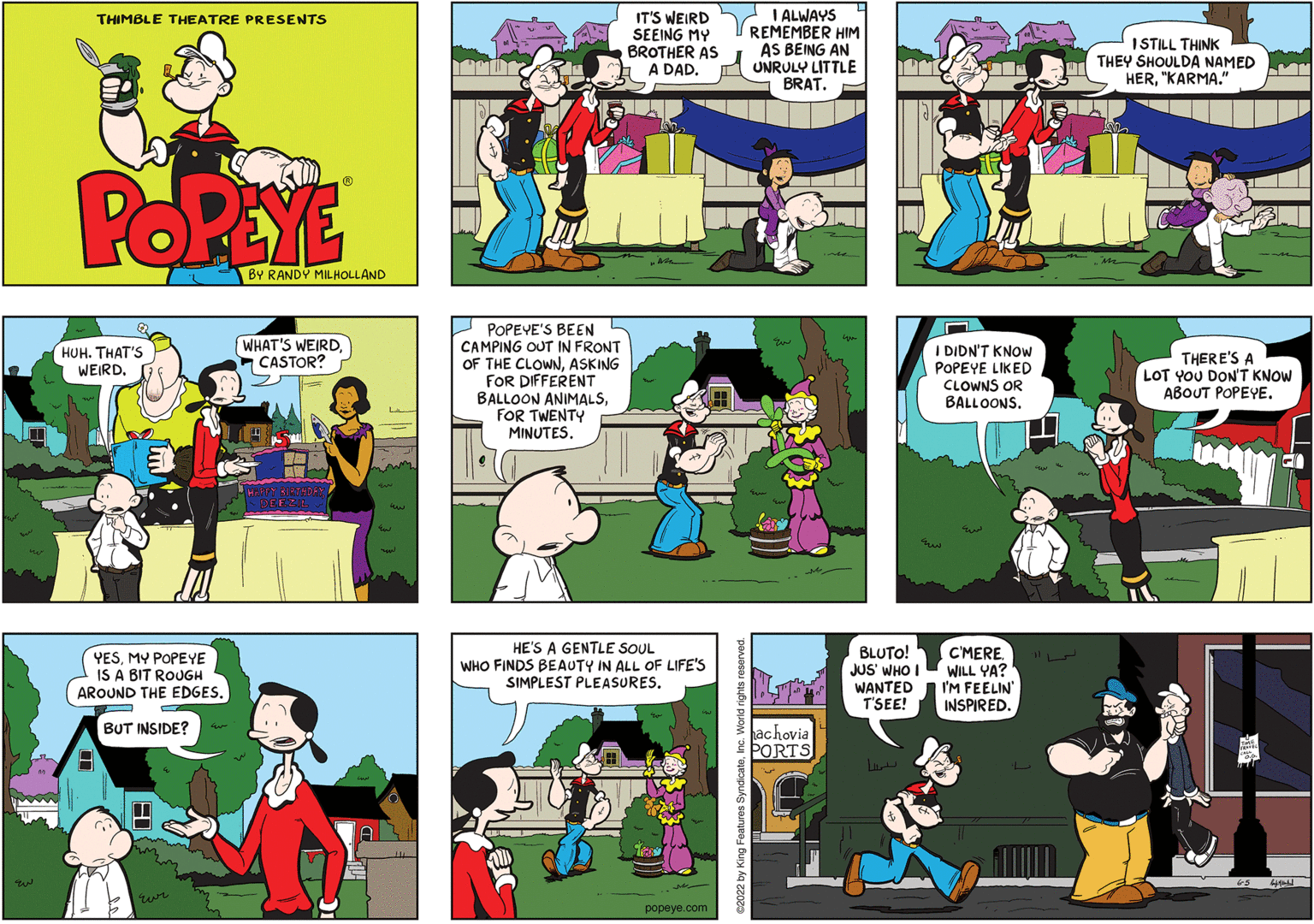 Sharing OCR: IT'S WEIRD SEEING MY BROTHER AS A DAD. I ALWAYS REMEMBER HIM AS BEING AN UNRULY LITTLE BRAT. THIMBLE THEATRE PRESENTS ISTILL THINK THEY SHOULDA NAMED HER"KARMA." POREYE BY RANDÝ MILHOLLAND POPEYE'S BEEN CAMPING OUT IN FRONT OF THE CLOWNASKING FOR DIFFERENT BALLOON ANIMALSFOR TWENTY MINUTES. HUH. THAT'S WEIRD-CASTOR? I DIDN'T KNOW POPEYE LIKED CLOWNS OR BALLOONSTHERE'S A LOT YOU DON'T KNOW ??OUT POPEYE. YESMY POPEYE IS A BIT ROUGH AROUND THE EDGES. HE'S A GENTLE SOUL WHO FINDS BEAUTY IN ALL OF LIFE'S SIMPLEST PLEASURES. BLUTO! JUS' WHO WANTED T'SEE! C'MEREWILL YA? |I'M FEELIN INSPIRED. BUT INSIDE? hachovia PORTS L A Te popeye.com IT'S WEIRD SEEING MY BROTHER AS A DAD. I ALWAYS REMEMBER HIM AS BEING AN UNRULY LITTLE BRAT. THIMBLE THEATRE PRESENTS ISTILL THINK THEY SHOULDA NAMED HER"KARMA." POREYE BY RANDÝ MILHOLLAND POPEYE'S BEEN CAMPING OUT IN FRONT OF THE CLOWNASKING FOR DIFFERENT BALLOON ANIMALSFOR TWENTY MINUTES. HUH. THAT'S WEIRDWHAT'S WEIRD-CASTOR? I DIDN'T KNOW POPEYE LIKED CLOWNS OR BALLOONSTHERE'S A LOT YOU DON'T KNOW ??OUT POPEYE. YESMY POPEYE IS A BIT ROUGH AROUND THE EDGES. HE'S A GENTLE SOUL WHO FINDS BEAUTY IN ALL OF LIFE'S SIMPLEST PLEASURES. BLUTO! JUS' WHO WANTED T'SEE! C'MEREWILL YA? |I'M FEELIN INSPIRED. BUT INSIDE? hachovia PORTS L A Te popeye.com