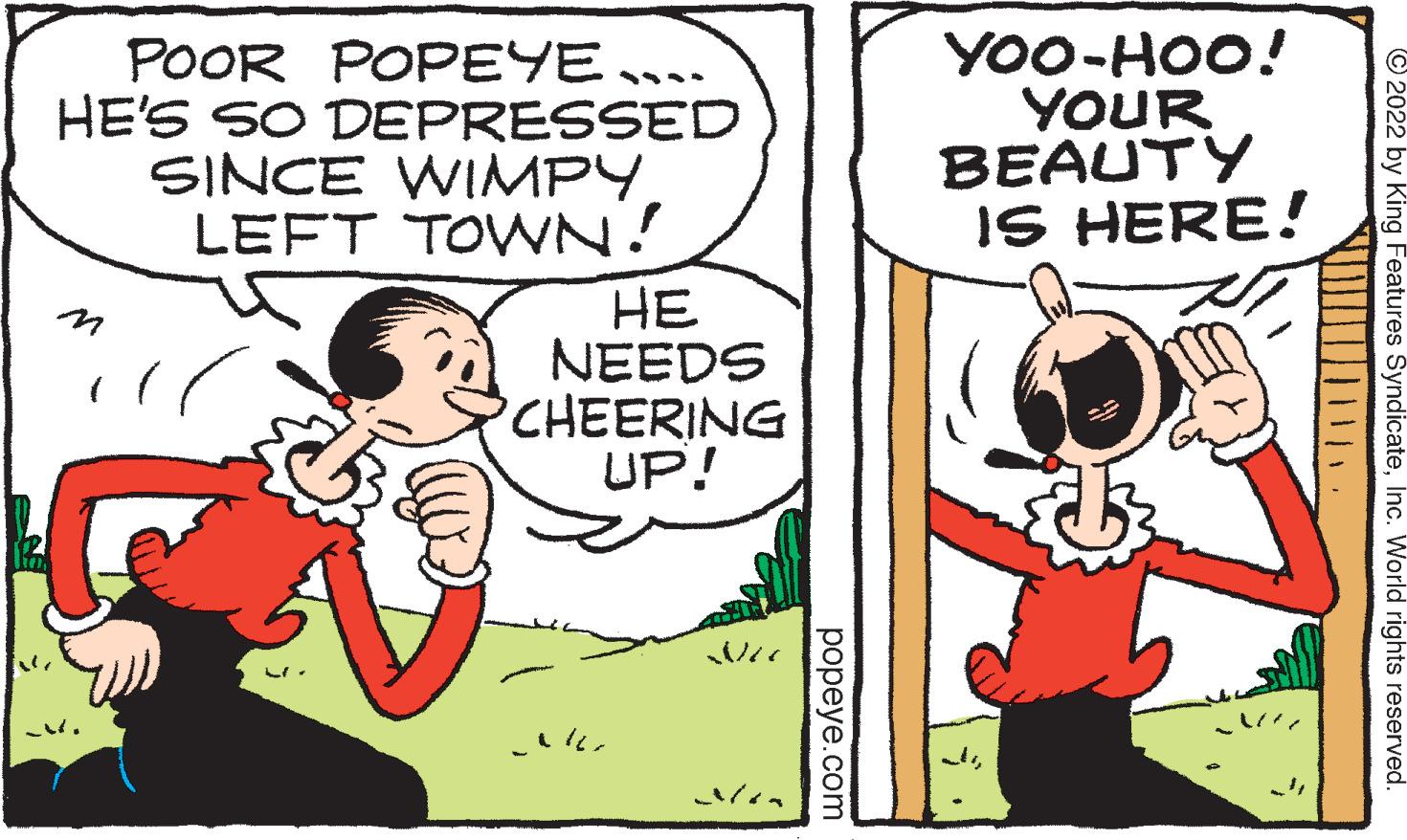 Interaction OCR: POOR POPEYE …... HE'S SO DEPRESSED SINCE WIMPY LEFT TOWN! .? HE NEEDS CHEERING UP! popeye.com YOO-HOO! YOUR BEAUTY IS HERE! 2022 by King Features SyndicateInc. World rights reserved. POOR POPEYE … ... HE'S SO DEPRESSED SINCE WIMPY LEFT TOWN ! .? HE NEEDS CHEERING UP ! popeye.com YOO - HOO ! YOUR BEAUTY IS HERE ! 2022 by King Features SyndicateInc. World rights reserved .
