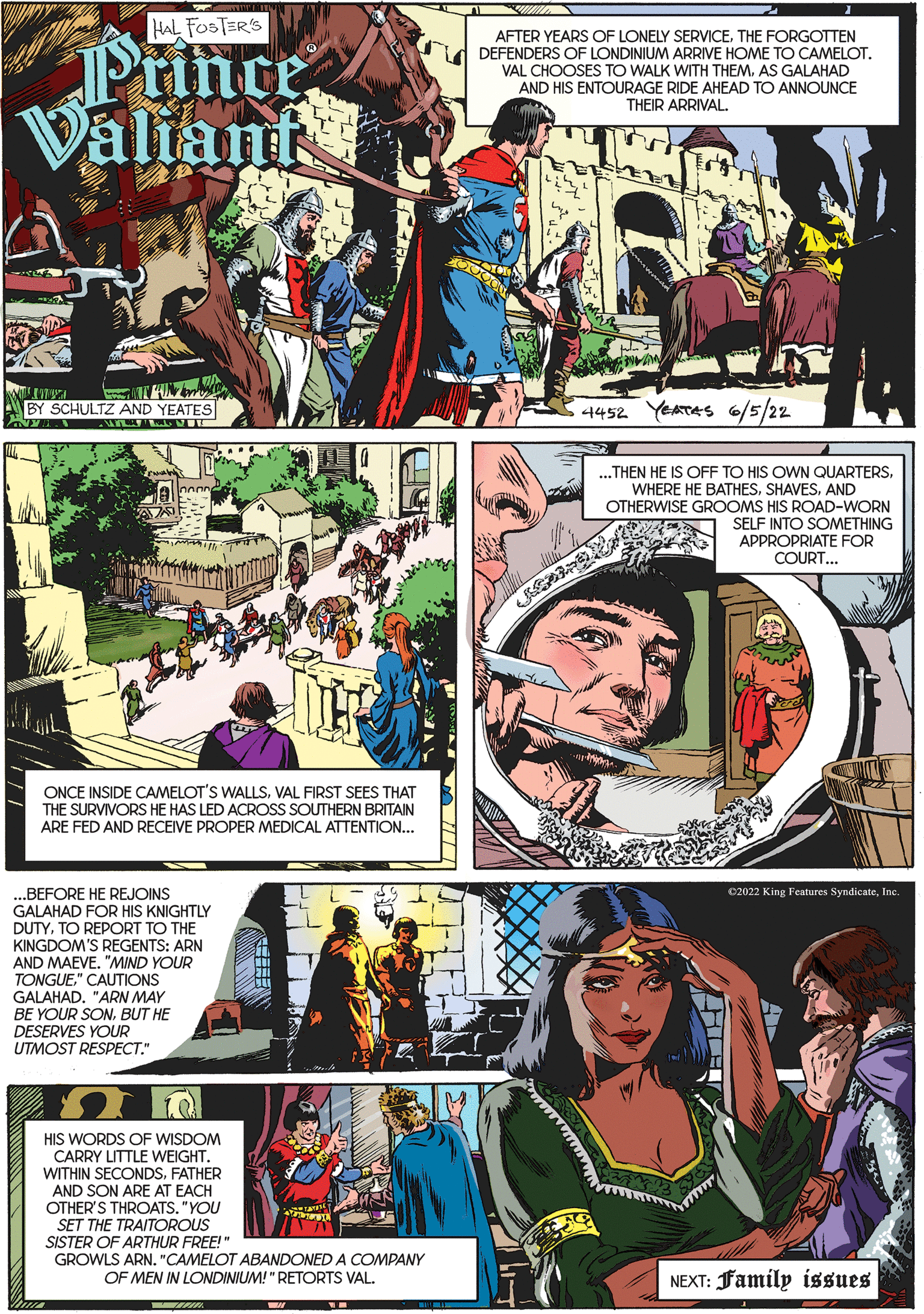 Comics OCR: HAL FOSTER'S AFTER YEARS OF LONELY SERVICETHE FORGOTTEN DEFENDERS OF LONDINIUM ARRIVE HOME TO CAMELOTPrince Valiant VAL CHOOSES TO WALK WITH THEM. AS GALAHAD AND HIS ENTOURAGE RIDE AHEAD TO ANNOUNCE THEIR ARRIVAL. BY SCHULTZ AND YEATES 4452 YEATAS 6/5/22 ...THEN HE IS OFF TO HIS OWN QUARTERSAND OTHERWISE GROOMS HIS ROAD-WORN SELF INTO SOMETHING APPROPRIATE FOR COURT... ONCE INSIDE CAMELOT'S WALLSVAL FIRST SEES THAT THE SURVIVORS HE HAS LED ACROSS SOUTHERN BRITAIN ARE FED AND RECEIVE PROPER MEDICAL ATTENTION... ..BEFORE HE REJOINS 02022 King Features SyndicateInc. GALAHAD FOR HIS KNIGHTLY DUTYTO REPORT TO THE KINGDOM'S REGENTS: ARN AND MAEVE. "MIND YOUR TONGUE." CAUTIONS GALAHAD. "ARN MAY BE YOUR SONBUT HE DESERVES YOUR UTMOST RESPECT." HIS WORDS OF WISDOM CARRY LITTLE WEIGHT. WITHIN SECONDSFATHER AND SON ARE AT EACH OTHER'S THROATS. "YOU SET THE TRAITOROUS SISTER OF ARTHUR FREE!" GROWLS ARN. "CAMELOT ABANDONED A COMPANY OF MEN IN LONDINIUM!" RETORTS VAL. NEXT: Family issues HAL FOSTER'S AFTER YEARS OF LONELY SERVICETHE FORGOTTEN DEFENDERS OF LONDINIUM ARRIVE HOME TO CAMELOTPrince Valiant VAL CHOOSES TO WALK WITH THEM. AS GALAHAD AND HIS ENTOURAGE RIDE AHEAD TO ANNOUNCE THEIR ARRIVAL. BY SCHULTZ AND YEATES 4452 YEATAS 6/5/22 ...THEN HE IS OFF TO HIS OWN QUARTERSWHERE HE BATHESAND OTHERWISE GROOMS HIS ROAD-WORN SELF INTO SOMETHING APPROPRIATE FOR COURT... ONCE INSIDE CAMELOT'S WALLSVAL FIRST SEES THAT THE SURVIVORS HE HAS LED ACROSS SOUTHERN BRITAIN ARE FED AND RECEIVE PROPER MEDICAL ATTENTION... ..BEFORE HE REJOINS 02022 King Features SyndicateInc. GALAHAD FOR HIS KNIGHTLY DUTYTO REPORT TO THE KINGDOM'S REGENTS: ARN AND MAEVE. "MIND YOUR TONGUE." CAUTIONS GALAHAD. "ARN MAY BE YOUR SONBUT HE DESERVES YOUR UTMOST RESPECT." HIS WORDS OF WISDOM CARRY LITTLE WEIGHT. WITHIN SECONDSFATHER AND SON ARE AT EACH OTHER'S THROATS. "YOU SET THE TRAITOROUS SISTER OF ARTHUR FREE!" GROWLS ARN. "CAMELOT ABANDONED A COMPANY OF MEN IN LONDINIUM!" RETORTS VAL. NEXT: Family issues