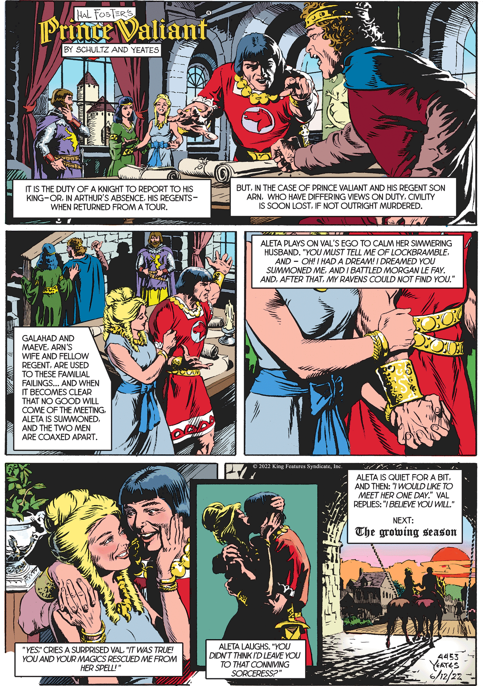 Comics OCR: HAL FOSTER'S Prince Valiant BY SCHULTZ AND YEATES IT IS THE DUTY OF A KNIGHT TO REPORT TO HIS KING-ORHIS REGENTS- WHEN RETURNED FROM A TOUR. 33007 GALAHAD AND MAEVEARN'S WIFE AND FELLOW REGENTARE USED TO THESE FAMILIAL FAILINGS... AND WHEN IT BECOMES CLEAR THAT NO GOOD WILL COME OF THE MEETINGAND THE TWO MEN ARE COAXED APART. "YES" CRIES A SURPRISED VAL"IT WAS TRUE! YOU AND YOUR MAGICS RESCUED ME FROM HER SPELL!" BUTIN THE CASE OF PRINCE VALIANT AND HIS REGENT SON ARNCIVILITY IS SOON LOSTIF NOT OUTRIGHT MURDERED. ALETA PLAYS ON VAL'S EGO TO CALM HER SIMMERING HUSBAND. "YOU MUST TELL ME OF LOCKBRAMBLEAND-OH! I HAD A DREAM! I DREAMED YOU SUMMONED MEAND I BATTLED MORGAN LE FAY. ANDMY RAVENS COULD NOT FIND YOU." ?2022 King Features SyndicateInc JPK23: ALETA IS QUIET FOR A BIT. AND THEN: "/WOULD LIKE TO MEET HER ONE DAY." VAL REPLIES: "I BELIEVE YOU WILL." NEXT: The growing season 4453 YEATES 6/12/22 ALETA LAUGHS. "YOU DIDN'T THINK I'D LEAVE YOU TO THAT CONNIVING SORCERESS?" HAL FOSTER'S Prince Valiant BY SCHULTZ AND YEATES IT IS THE DUTY OF A KNIGHT TO REPORT TO HIS KING - ORIN ARTHUR'S ABSENCEHIS REGENTS WHEN RETURNED FROM A TOUR . 33007 GALAHAD AND MAEVEARN'S WIFE AND FELLOW REGENTARE USED TO THESE FAMILIAL FAILINGS ... AND WHEN IT BECOMES CLEAR THAT NO GOOD WILL COME OF THE MEETINGALETA IS SUMMONEDAND THE TWO MEN ARE COAXED APART . " YES " CRIES A SURPRISED VAL" IT WAS TRUE ! YOU AND YOUR MAGICS RESCUED ME FROM HER SPELL ! " BUTIN THE CASE OF PRINCE VALIANT AND HIS REGENT SON ARNWHO HAVE DIFFERING VIEWS ON DUTYCIVILITY IS SOON LOSTIF NOT OUTRIGHT MURDERED . ALETA PLAYS ON VAL'S EGO TO CALM HER SIMMERING HUSBAND . " YOU MUST TELL ME OF LOCKBRAMBLEAND - OH ! I HAD A DREAM ! I DREAMED YOU SUMMONED MEAND I BATTLED MORGAN LE FAY . ANDAFTER THATMY RAVENS COULD NOT FIND YOU . " ?2022 King Features SyndicateInc JPK23 : ALETA IS QUIET FOR A BIT . AND THEN : " / WOULD LIKE TO MEET HER ONE DAY . " VAL REPLIES : " I BELIEVE YOU WILL . " NEXT : The growing season 4453 YEATES 6/12/22 ALETA LAUGHS . " YOU DIDN'T THINK I'D LEAVE YOU TO THAT CONNIVING SORCERESS ? "