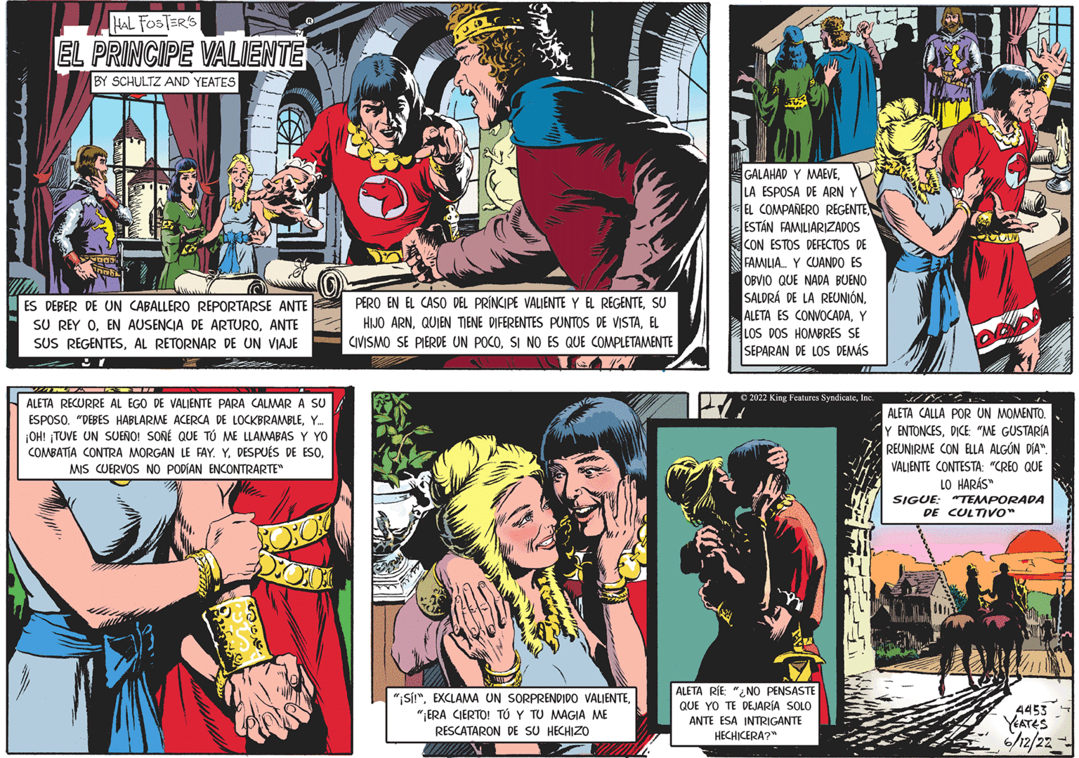 Fictional character OCR: HAL FOSTERS EL PRINCIPE VALIENTE BY SCHULTZ AND YEATES ES DEBER DE UN CABALLERO REPORTARSE ANTE SU REY OANTE SUS REGENTESAL RETORNAR DE UN VIAJE 27 VIA ALETA RECURRE AL EGO DE VALIENTE PARA CALMAR A SU ESPOSO. "DEBES HABLARME ACERCA DE LOCKBRAMBLEY.... ¡OH! TUVE UN SUEÑO! SONÉ QUE TÚ ME LLAMABAS Y YO COMBATIA CONTRA MORGAN LE FAY. YMIS CUERVOS NO PODÍAN ENCONTRARTE" PERO EN EL CASO DEL PRÍNCIPE VALIENTE Y EL REGENTESU HIJO ARNEL CIVISMO SE PIERDE UN POCOSI NO ES QUE COMPLETAMENTE TOATA "¡Sí!""¡ERA CIERTO! TO Y TU MAGIA ME RESCATARON DE SU HECHIZO WWW 4412 GALAHAD Y MAEVELA ESPOSA DE ARN Y EL COMPAÑERO REGENTE ESTÁN FAMILIARIZADOS CON ESTOS DEFECTOS DE FAMILIA Y CUANDO ES OBVIO QUE NADA BUENO SALDRÁ DE LA REUNIÓNY LOS DOS HOMBRES SE SEPARAN DE LOS DEMÁS ?2022 King Features SyndicateInc. 2 ALETA RÍE "NO PENSASTE QUE YO TE DEJARÍA SOLO ANTE ESA INTRIGANTE HECHICERA?" ALETA CALLA POR UN MOMENTO. Y ENTONCESDICE "ME GUSTARÍA REUNIRME CON ELLA ALGÚN DÍA". VALIENTE CONTESTA: "CREO QUE LO HARÁS" SIGUE: "TEMPORADA DE CULTIVO" 4453 YEATES 6/12/22 HAL FOSTERS EL PRINCIPE VALIENTE BY SCHULTZ AND YEATES ES DEBER DE UN CABALLERO REPORTARSE ANTE SU REY OEN AUSENCIA DE ARTUROANTE SUS REGENTESAL RETORNAR DE UN VIAJE 27 VIA ALETA RECURRE AL EGO DE VALIENTE PARA CALMAR A SU ESPOSO . " DEBES HABLARME ACERCA DE LOCKBRAMBLEY .... ¡ OH ! TUVE UN SUEÑO ! SONÉ QUE TÚ ME LLAMABAS Y YO COMBATIA CONTRA MORGAN LE FAY . YDESPUÉS DE ESOMIS CUERVOS NO PODÍAN ENCONTRARTE " PERO EN EL CASO DEL PRÍNCIPE VALIENTE Y EL REGENTESU HIJO ARNQUIEN TIENE DIFERENTES PUNTOS DE VISTAEL CIVISMO SE PIERDE UN POCOSI NO ES QUE COMPLETAMENTE TOATA " ¡ Sí ! "EXCLAMA UN SORPRENDIDO VALIENTE" ¡ ERA CIERTO ! TO Y TU MAGIA ME RESCATARON DE SU HECHIZO WWW 4412 GALAHAD Y MAEVELA ESPOSA DE ARN Y EL COMPAÑERO REGENTE ESTÁN FAMILIARIZADOS CON ESTOS DEFECTOS DE FAMILIA Y CUANDO ES OBVIO QUE NADA BUENO SALDRÁ DE LA REUNIÓNALETA ES CONVOCADAY LOS DOS HOMBRES SE SEPARAN DE LOS DEMÁS ?2022 King Features SyndicateInc. 2 ALETA RÍE " NO PENSASTE QUE YO TE DEJARÍA SOLO ANTE ESA INTRIGANTE HECHICERA ? " ALETA CALLA POR UN MOMENTO . Y ENTONCESDICE " ME GUSTARÍA REUNIRME CON ELLA ALGÚN DÍA " . VALIENTE CONTESTA : " CREO QUE LO HARÁS " SIGUE : " TEMPORADA DE CULTIVO " 4453 YEATES 6/12/22