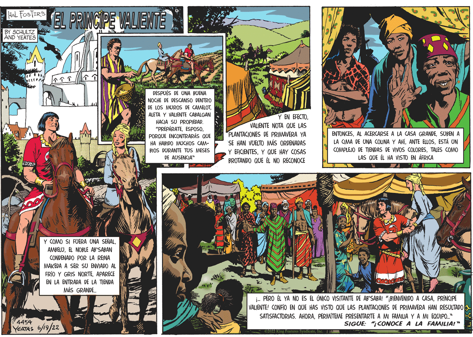 Event OCR: HAL FOSTER'S BY SCHULTZ AND YEATES 111Bhussseed Pens 000 EL PRINCIPE VALIENTE ???? Y COMO SI FUERA UNA SEÑALEL NOBLE AB'SABAN CONDENADO POR LA REINA MAKEDA A SER SU ENVIADO AL FRÍO Y GRIS NORTEAPARECE EN LA ENTRADA DE LA TIENDA MÁS GRANDE... 4454 YEATES 6/19/22 DESPUÉS DE UNA BUENA NOCHE DE DESCANSO DENTRO DE LOS MUROS DE CAMELOTALETA Y VALIENTE CABALGAN HACIA SU PROPIEDAD. "PREPÁRATEPORQUE ENCONTRARÁS QUE HA HABIDO MUCHOS CAM- BIOS DURANTE TUS MESES DE AUSENCIA" Y EN EFECTOVALIENTE NOTA QUE LAS PLANTACIONES DE PRIMAVERA YA SE HAN VUELTO MÁS ORDENADAS Y EFICIENTESY QUE HAY COSAS BROTANDO QUE ÉL NO RECONOCE ENTONCESSUBEN A LA CIMA DE UNA COLINA Y AHÍESTÁ UN COMPLEJO DE TIENDAS DE VIVOS COLORESTALES COMO LAS QUE ÉL HA VISTO EN ÁFRICA INI www i... PERO ÉL YA NO ES EL ÚNICO VISITANTE DE AB'SABA! "¡BIENVENIDO A CASAPRÍNCIPE VALIENTE! CONFIO EN QUE HAS VISTO QUE LAS PLANTACIONES DE PRIMAVERA HAN RESULTADO SATISFACTORIAS. AHORAPERMITEME PRESENTARTE A MI FAMILIA YA MI EQUIPO.." SIGUE: "CONOCE A LA FAMILIA!" ©2022 King Features SyndicateInc. 1 HAL FOSTER'S BY SCHULTZ AND YEATES 111Bhussseed Pens 000 EL PRINCIPE VALIENTE ?? ?? Y COMO SI FUERA UNA SEÑALEL NOBLE AB'SABAN CONDENADO POR LA REINA MAKEDA A SER SU ENVIADO AL FRÍO Y GRIS NORTEAPARECE EN LA ENTRADA DE LA TIENDA MÁS GRANDE ... 4454 YEATES 6/19/22 DESPUÉS DE UNA BUENA NOCHE DE DESCANSO DENTRO DE LOS MUROS DE CAMELOTALETA Y VALIENTE CABALGAN HACIA SU PROPIEDAD . " PREPÁRATEPORQUE ENCONTRARÁS QUE HA HABIDO MUCHOS CAM BIOS DURANTE TUS MESES DE AUSENCIA " Y EN EFECTOVALIENTE NOTA QUE LAS PLANTACIONES DE PRIMAVERA YA SE HAN VUELTO MÁS ORDENADAS Y EFICIENTESY QUE HAY COSAS BROTANDO QUE ÉL NO RECONOCE ENTONCESAL ACERCARSE A LA CASA GRANDESUBEN A LA CIMA DE UNA COLINA Y AHÍANTE ELLOSESTÁ UN COMPLEJO DE TIENDAS DE VIVOS COLORESTALES COMO LAS QUE ÉL HA VISTO EN ÁFRICA INI www i ... PERO ÉL YA NO ES EL ÚNICO VISITANTE DE AB'SABA ! " ¡ BIENVENIDO A CASAPRÍNCIPE VALIENTE ! CONFIO EN QUE HAS VISTO QUE LAS PLANTACIONES DE PRIMAVERA HAN RESULTADO SATISFACTORIAS . AHORAPERMITEME PRESENTARTE A MI FAMILIA YA MI EQUIPO .. " SIGUE : " CONOCE A LA FAMILIA ! " © 2022 King Features SyndicateInc. 1