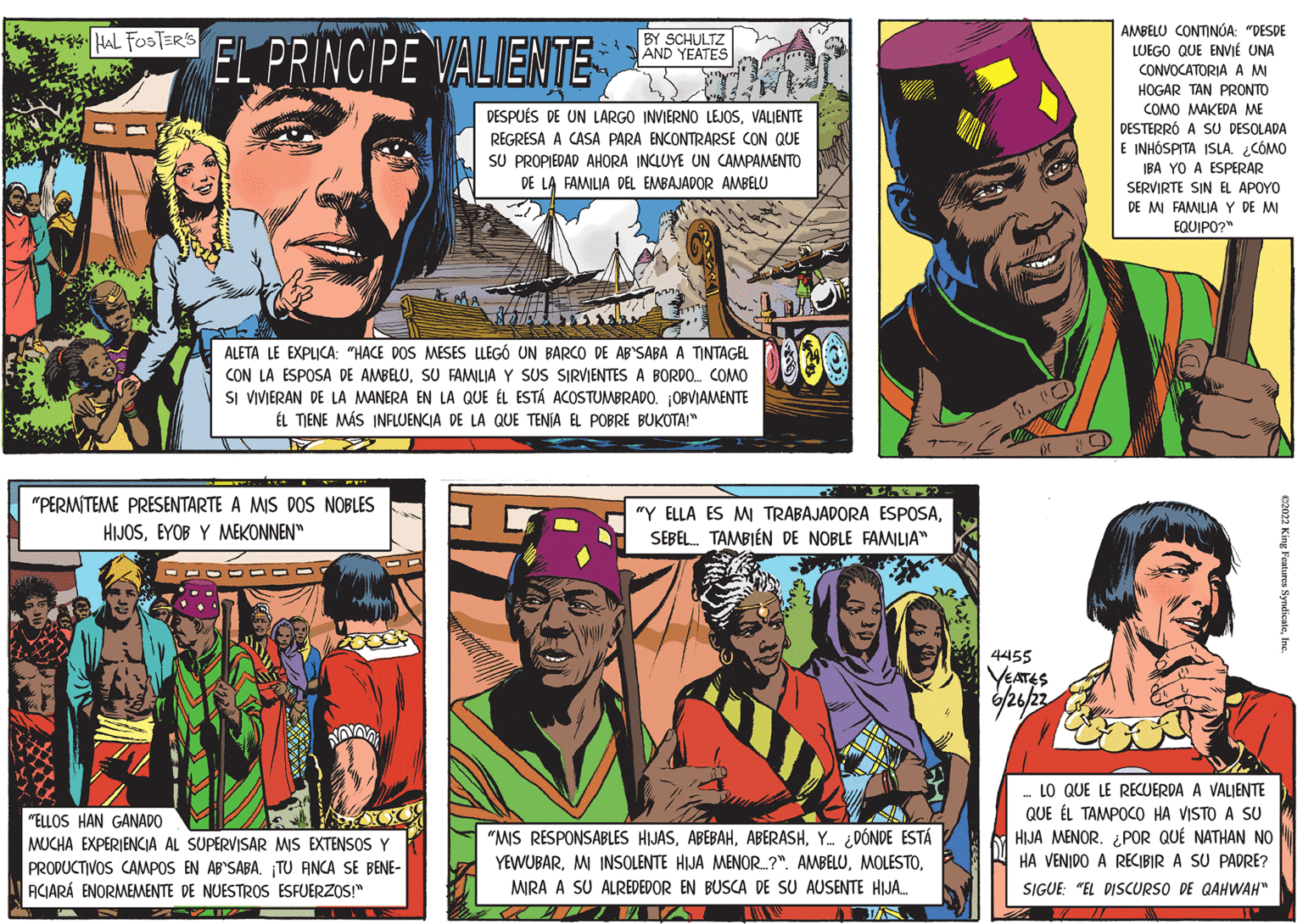 Comics OCR: HAL FOSTER'S E BY SCHULTZ AND YEATES DESPUÉS DE UN LARGO INVIERNO LEJOSVALIENTE REGRESA A CASA PARA ENCONTRARSE CON QUE SU PROPIEDAD AHORA INCLUYE UN CAMPAMENTO DE LA FAMILIA DEL EMBAJADOR AMBELU EL PRINCIPE VALIENTE ALETA LE EXPLICA: "HACE DOS MESES LLEGÓ UN BARCO DE AB'SABA A TINTAGEL CON LA ESPOSA DE AMBELUSU FAMILIA Y SUS SIRVIENTES A BORDO... COMO SI VIVIERAN DE LA MANERA EN LA QUE ÉL ESTÁ ACOSTUMBRADO. OBVIAMENTE EL TIENE MÁS INFLUENCIA DE LA QUE TENÍA EL POBRE BUKOTA!" "PERMITEME PRESENTARTE A MIS DOS NOBLES HIJOSEYOB Y MEKONNEN" NOVOVA "ELLOS HAN GANADO boos MUCHA EXPERIENCIA AL SUPERVISAR MIS EXTENSOS Y PRODUCTIVOS CAMPOS EN AB'SABA. ¡TU ANCA SE BENE- ACIARÁ ENORMEMENTE DE NUESTROS ESFUERZOS!" 0000 I "Y ELLA ES MI TRABAJADORA ESPOSASEBEL. TAMBIÉN DE NOBLE FAMILIA" "MIS RESPONSABLES HIJASY. ¿DÓNDE ESTÁ YEWUBARMIRA A SU ALREDEDOR EN BUSCA DE SU AUSENTE HIJA.... JUVA AMBELU CONTINÚA: "DESDE LUEGO QUE ENVIE UNA CONVOCATORIA A MI HOGAR TAN PRONTO COMO MAKEDA ME DESTERRÓ A SU DESOLADA E INHOSPITA ISLA. ¿CÓMO IBA YO A ESPERAR SERVIRTE SIN EL APOYO DE MI FAMILIA Y DE MI EQUIPO?" €2022 King Features SyndicateInc. 4455 YEATES 6/26/22 LO QUE LE RECUERDA A VALIENTE QUE EL TAMPOCO HA VISTO A SU HIJA MENOR. ¿POR QUÉ NATHAN NO HA VENIDO A RECIBIR A SU PADRE? SIGUE: "EL DISCURSO DE QAHWAH" HAL FOSTER'S E BY SCHULTZ AND YEATES DESPUÉS DE UN LARGO INVIERNO LEJOSVALIENTE REGRESA A CASA PARA ENCONTRARSE CON QUE SU PROPIEDAD AHORA INCLUYE UN CAMPAMENTO DE LA FAMILIA DEL EMBAJADOR AMBELU EL PRINCIPE VALIENTE ALETA LE EXPLICA : " HACE DOS MESES LLEGÓ UN BARCO DE AB'SABA A TINTAGEL CON LA ESPOSA DE AMBELUSU FAMILIA Y SUS SIRVIENTES A BORDO ... COMO SI VIVIERAN DE LA MANERA EN LA QUE ÉL ESTÁ ACOSTUMBRADO . OBVIAMENTE EL TIENE MÁS INFLUENCIA DE LA QUE TENÍA EL POBRE BUKOTA ! " " PERMITEME PRESENTARTE A MIS DOS NOBLES HIJOSEYOB Y MEKONNEN " NOVOVA " ELLOS HAN GANADO boos MUCHA EXPERIENCIA AL SUPERVISAR MIS EXTENSOS Y PRODUCTIVOS CAMPOS EN AB'SABA . ¡ TU ANCA SE BENE ACIARÁ ENORMEMENTE DE NUESTROS ESFUERZOS ! " 0000 I " Y ELLA ES MI TRABAJADORA ESPOSASEBEL . TAMBIÉN DE NOBLE FAMILIA " " MIS RESPONSABLES HIJASY. ¿ DÓNDE ESTÁ YEWUBARMI INSOLENTE HIJA MENOR .... ? " . AMBELUMIRA A SU ALREDEDOR EN BUSCA DE SU AUSENTE HIJA .... JUVA AMBELU CONTINÚA : " DESDE LUEGO QUE ENVIE UNA CONVOCATORIA A MI HOGAR TAN PRONTO COMO MAKEDA ME DESTERRÓ A SU DESOLADA E INHOSPITA ISLA . ¿ CÓMO IBA YO A ESPERAR SERVIRTE SIN EL APOYO DE MI FAMILIA Y DE MI EQUIPO ? " € 2022 King Features SyndicateInc. 4455 YEATES 6/26/22 LO QUE LE RECUERDA A VALIENTE QUE EL TAMPOCO HA VISTO A SU HIJA MENOR . ¿ POR QUÉ NATHAN NO HA VENIDO A RECIBIR A SU PADRE ? SIGUE : " EL DISCURSO DE QAHWAH "