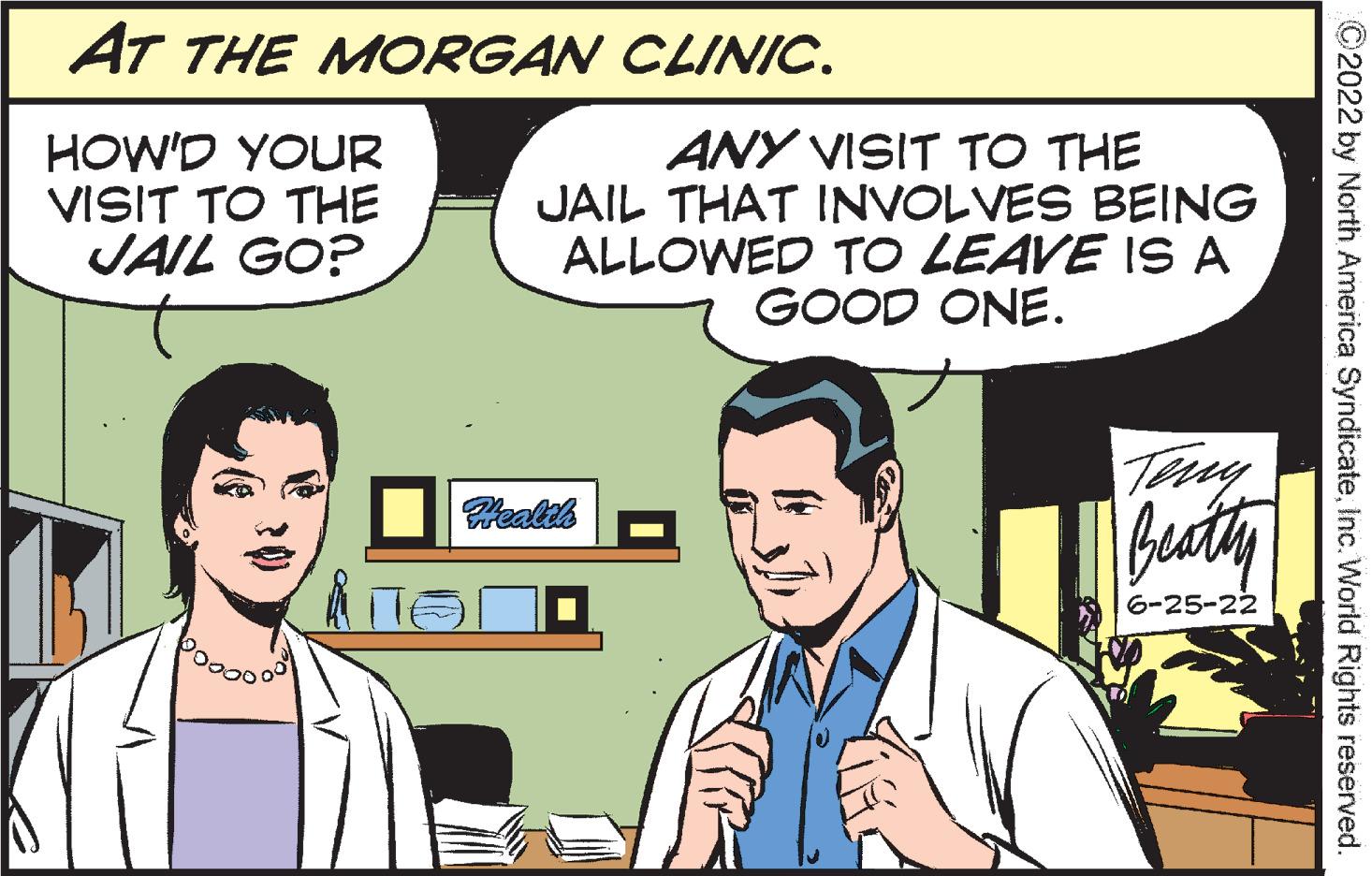 Line OCR: AT THE MORGAN HOW'D YOUR VISIT TO THE JAIL GO? CLINIC. BEING ANY VISIT TO THE JAIL THAT INVOLVES ALLOWED TO LEAVE IS A GOOD ONE. Beatty 6-25-22 Health ?2022 by North America SyndicateInc. World Rights reserved. AT THE MORGAN HOW'D YOUR VISIT TO THE JAIL GO ? CLINIC . BEING ANY VISIT TO THE JAIL THAT INVOLVES ALLOWED TO LEAVE IS A GOOD ONE . Beatty 6-25-22 Health ?2022 by North America SyndicateInc. World Rights reserved .