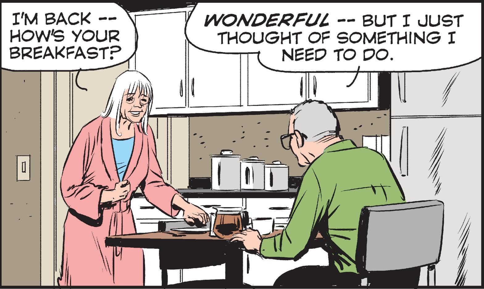 Conversation OCR: I'M BACK HOW'S YOUR BREAKFAST? 0 WONDERFUL BUT I JUST THOUGHT OF SOMETHING I NEED TO DO. I'M BACK HOW'S YOUR BREAKFAST ? 0 WONDERFUL BUT I JUST THOUGHT OF SOMETHING I NEED TO DO .