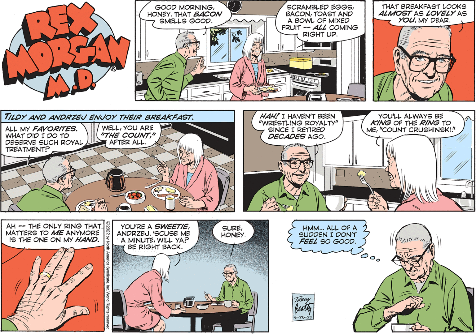 Organism OCR: REX MORGAN MI TILDY AND ANDRZEJ ENJOY THEIR BREAKFAST. ALL MY FAVORITES. WHAT DID I DO TO DESERVE SUCH ROYAL. TREATMENT? WELLYOU ARE "THE COUNT" AFTER ALL. AH THE ONLY RING THAT MATTERS TO ME ANYMORE IS THE ONE ON MY HAND. ?2022 by North America SyndicateInc. World Rights reserved. GOOD MORNINGHONEY. THAT BACON SMELLS GOOD. YOU'RE A SWEETIEANDRZEJ. 'SCUSE ME A MINUTEWILL YA? BE RIGHT BACK. SUREHONEY. SCRAMBLED EGGSTOAST AND A BOWL OF MIXED FRUIT ALL COMING RIGHT UP. 10 ... DOR HAH! I HAVEN'T BEEN "WRESTLING ROYALTY" SINCE I RETIRED DECADES AGO. HMM... ALL OF A SUDDEN I DON'T FEEL SO GOOD. Beatty 6-26-22 THAT BREAKFAST LOOKS ALMOST AS LOVELY AS YOUMY DEAR. YOU'LL ALWAYS BE KING OF THE RING TO ME"COUNT CRUSHINSKI.!" REX MORGAN MI TILDY AND ANDRZEJ ENJOY THEIR BREAKFAST . ALL MY FAVORITES . WHAT DID I DO TO DESERVE SUCH ROYAL . TREATMENT ? WELLYOU ARE " THE COUNT" AFTER ALL . AH THE ONLY RING THAT MATTERS TO ME ANYMORE IS THE ONE ON MY HAND . ?2022 by North America SyndicateInc. World Rights reserved . GOOD MORNINGHONEY . THAT BACON SMELLS GOOD . YOU'RE A SWEETIEANDRZEJ . ' SCUSE ME A MINUTEWILL YA ? BE RIGHT BACK . SUREHONEY . SCRAMBLED EGGSTOAST AND A BOWL OF MIXED FRUIT ALL COMING RIGHT UP . 10 ... DOR HAH ! I HAVEN'T BEEN " WRESTLING ROYALTY " SINCE I RETIRED DECADES AGO . HMM ... ALL OF A SUDDEN I DON'T FEEL SO GOOD . Beatty 6-26-22 THAT BREAKFAST LOOKS ALMOST AS LOVELY AS YOUMY DEAR . YOU'LL ALWAYS BE KING OF THE RING TO ME" COUNT CRUSHINSKI . ! "