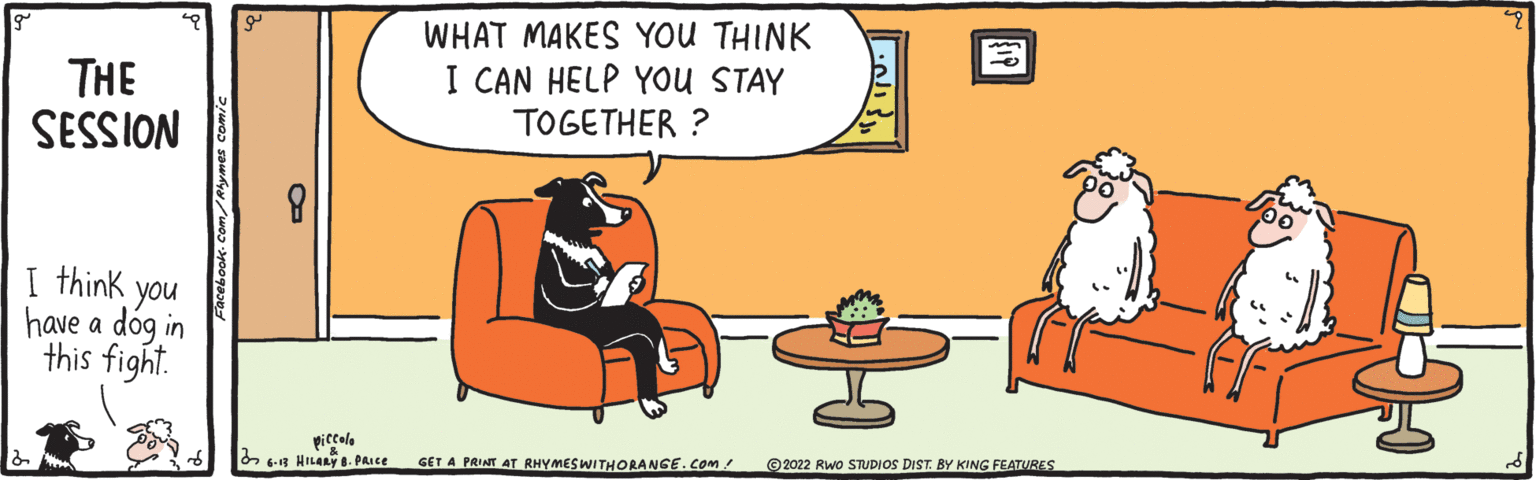 Conversation OCR: THE SESSION I think you have a dog in this fight. Phymes comic O piccolo 6-13 HILARY 8. PRICE WHAT MAKES YOU THINK I CAN HELP YOU STAY TOGETHER ? GET A PRINT AT RHYMES WITHORANGE.COM/ ?2022 RWO STUDIOS DIST. BY KING FEATURES THE SESSION I think you have a dog in this fight . Phymes comic O piccolo 6-13 HILARY 8. PRICE WHAT MAKES YOU THINK I CAN HELP YOU STAY TOGETHER ? GET A PRINT AT RHYMES WITHORANGE.COM/ ?2022 RWO STUDIOS DIST . BY KING FEATURES
