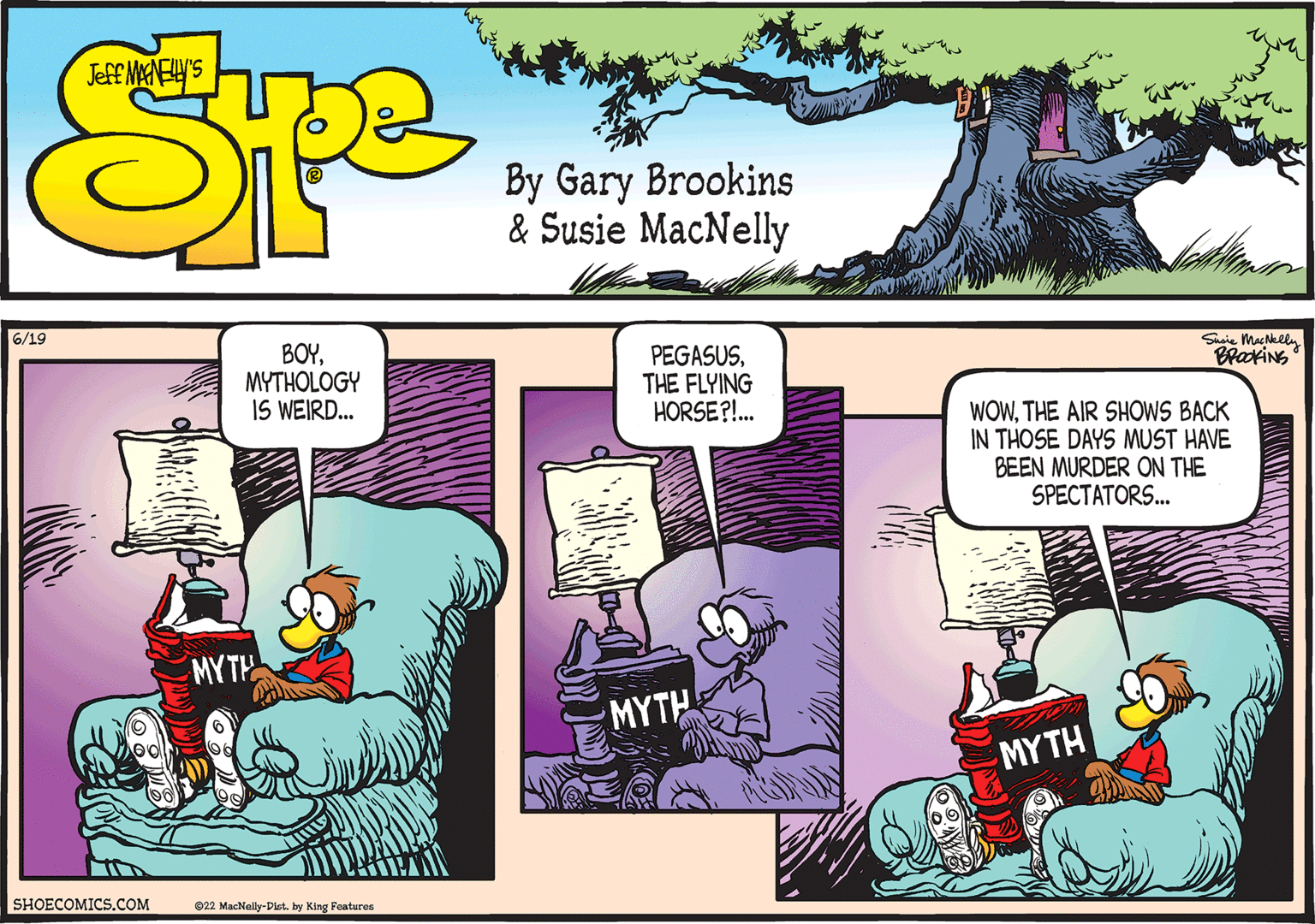 Comics OCR: 6/19 SHOECOMICS.COM BOYMYTHOLOGY IS WEIRD... MYTH 22 MacNelly-Dist. by King Features PEGASUSTHE FLYING HORSE?!... MYTH Susie MacNelly BROOKING WOWTHE AIR SHOWS BACK IN THOSE DAYS MUST HAVE BEEN MURDER ON THE SPECTATORS... MYTH 6/19 SHOECOMICS.COM BOYMYTHOLOGY IS WEIRD ... MYTH 22 MacNelly - Dist . by King Features PEGASUSTHE FLYING HORSE ? ! ... MYTH Susie MacNelly BROOKING WOWTHE AIR SHOWS BACK IN THOSE DAYS MUST HAVE BEEN MURDER ON THE SPECTATORS ... MYTH