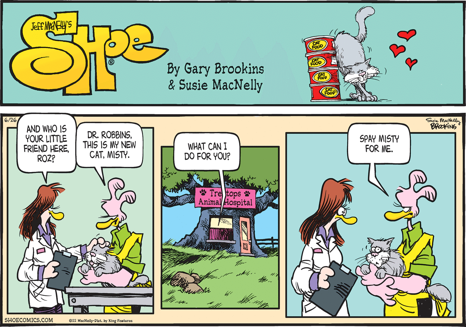 Adaptation OCR: 6/26/ AND WHO IS YOUR LITTLE FRIEND HEREROZ? SHOECOMICS.COM DR. ROBBINSTHIS IS MY NEW CATMISTY. 22 MacNelly-Dist. by King Features WHAT CAN I DO FOR YOU? Tre tops Animal Hospital SPAY MISTY FOR ME. Susie MacNelly BROOKING 6 / 26 / AND WHO IS YOUR LITTLE FRIEND HEREROZ ? SHOECOMICS.COM DR . ROBBINSTHIS IS MY NEW CATMISTY . 22 MacNelly - Dist . by King Features WHAT CAN I DO FOR YOU ? Tre tops Animal Hospital SPAY MISTY FOR ME . Susie MacNelly BROOKING