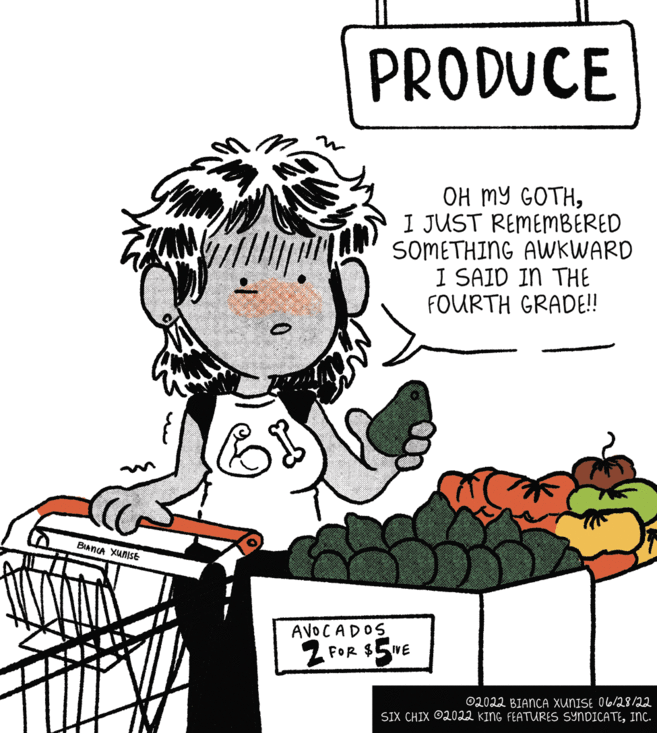 Happy OCR: BIANCA XUNISE O PRODUCE OH MY GOTHI JUST REMEMBERED SOMETHING AWKWARD I SAID IN THE FOURTH GRADE!! $5IVE ?2022 BIANCA XUNISE 06/28/22 SIX CHIX 2022 KING FEATURES SYNDICATEINC. AVOCADOS 2 FOR $1 BIANCA XUNISE O PRODUCE OH MY GOTHI JUST REMEMBERED SOMETHING AWKWARD I SAID IN THE FOURTH GRADE !! $ 5IVE ?2022 BIANCA XUNISE 06/28/22 SIX CHIX 2022 KING FEATURES SYNDICATEINC . AVOCADOS 2 FOR $ 1