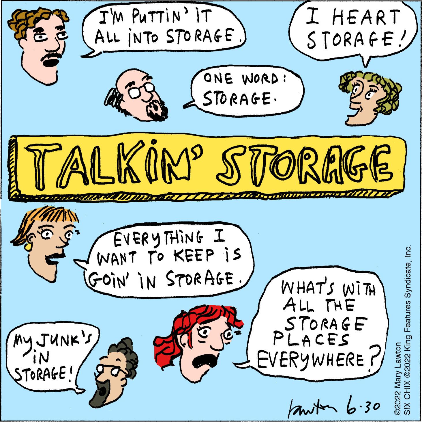 Font OCR: I'M PUTTIN' IT ALL INTO STORAGE I HEART STORAGE! ONE WORD: STORAGE. TALKIM STORAGE EVERYTHING I WANT TO KEEP is GOIN' IN STORAGE. WHAT'S WITH ALL THE STORAGE PLACES EVERYWHERE? Lawton 6.30 BE Cont My JUNK's iN STORAGE! SIX CHIX ?2022 King Features SyndicateInc. Lawton ?2022 Mary I'M PUTTIN ' IT ALL INTO STORAGE I HEART STORAGE ! ONE WORD : STORAGE . TALKIM STORAGE EVERYTHING I WANT TO KEEP is GOIN ' IN STORAGE . WHAT'S WITH ALL THE STORAGE PLACES EVERYWHERE ? Lawton 6.30 BE Cont My JUNK's iN STORAGE ! SIX CHIX ?2022 King Features SyndicateInc. Lawton ?2022 Mary