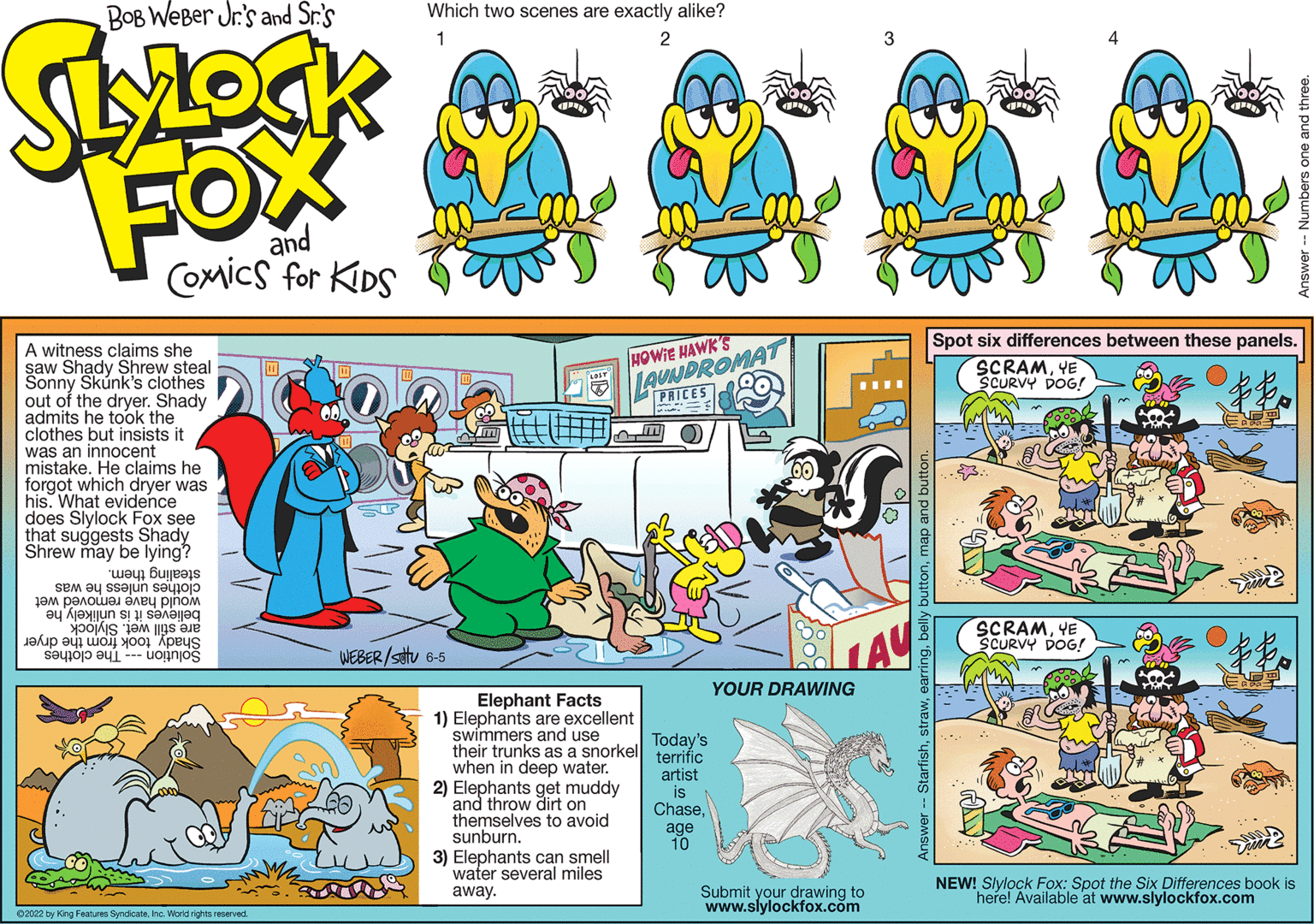 Art OCR: BOB WeBer Jr's and Sr.'s Which two scenes are exactly alike? ???? 1 FOX and Coxics for KDS Spot six differences between these panels. LAUNDROMAT PRICES A witness claims she saw Shady Shrew steal Sonny Skúnk's clothes out of the dryer. Shady admits he took the clothes but insists it was an innocent mistake. He claims he forgot which dryer was his. What evidence does Slylock Fox see that suggests Shady Shrew may be lying? HOWIE HAWK'S SCRAMYE SCURVY DOG! clothes unless he was stealing them. would have removed wet believes it is unlikely he are still wet. Slylock - uoinjoš SCRAMYE SCURVY DOG! LAY Shady took from the dryer The clothes WEBER/satu 6-5 YOUR DRAWING Elephant Facts 1) Elephants are excellent swimmers and use their trunks as a snorkel terrific when in deep water. Today's 2) Elephants get muddy and throw dirt on themselves to avoid sunburn. artist is Chaseage 10 3) Elephants can smell water several miles Submit your drawing to www.slylockfox.cm NEW! Slylock Fox: Spot the Six Differences book is here! Available at www.slylockfox.com away. 02022 by King Festures Syndicatehe. World rights reserved. StarfishBOB WeBer Jr's and Sr.'s Which two scenes are exactly alike? ? ??? 1 FOX and Coxics for KDS Spot six differences between these panels. LAUNDROMAT PRICES A witness claims she saw Shady Shrew steal Sonny Skúnk's clothes out of the dryer. Shady admits he took the clothes but insists it was an innocent mistake. He claims he forgot which dryer was his. What evidence does Slylock Fox see that suggests Shady Shrew may be lying? HOWIE HAWK'S SCRAMYE SCURVY DOG! clothes unless he was stealing them. would have removed wet believes it is unlikely he are still wet. Slylock - uoinjoš SCRAMYE SCURVY DOG! LAY Shady took from the dryer The clothes WEBER/satu 6-5 YOUR DRAWING Elephant Facts 1) Elephants are excellent swimmers and use their trunks as a snorkel terrific when in deep water. Today's 2) Elephants get muddy and throw dirt on themselves to avoid sunburn. artist is Chaseage 10 3) Elephants can smell water several miles Submit your drawing to www.slylockfox.cm NEW! Slylock Fox: Spot the Six Differences book is here! Available at www.slylockfox.com away. 02022 by King Festures Syndicatehe. World rights reserved. Starfish