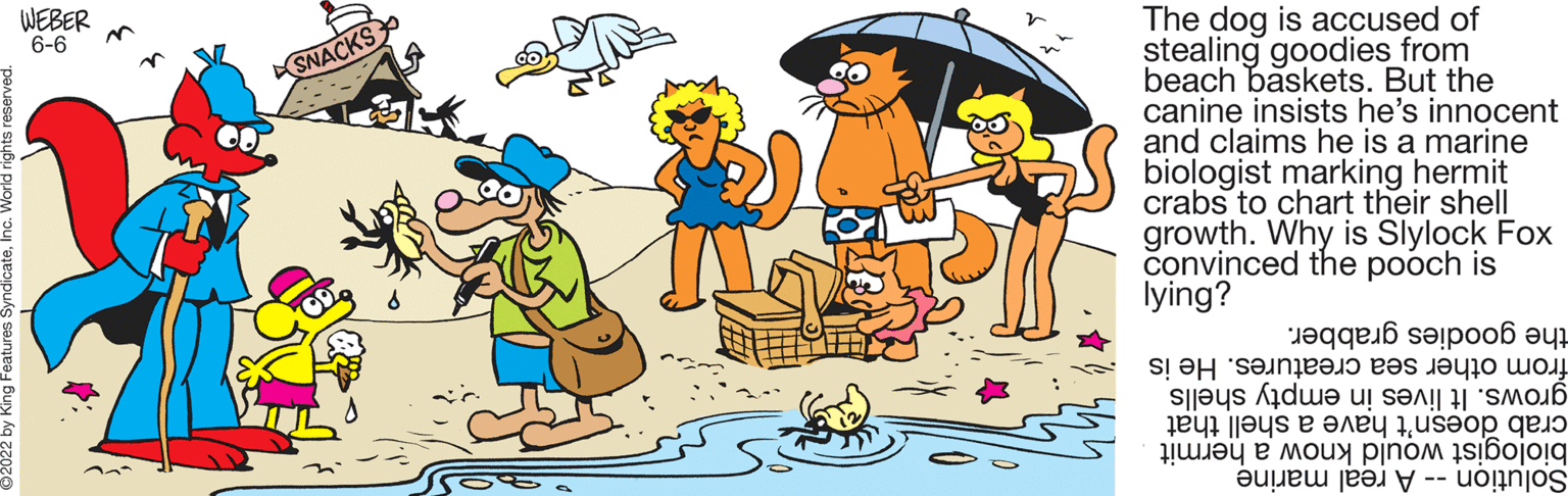 Happy OCR: WEBER 6-6 m SNACKS The dog is accused of stealing goodies from beach baskets. But the canine insists he's innocent and claims he is a marine biologist marking hermit crabs to chart their shell growth. Why is Slylock Fox convinced the pooch is lying? grabber. the goodies from other sea creatures. He is grows. It lives in empty shells crab doesn't have a shell that biologist would know a hermit Solution - A real marine WEBER 6-6 m SNACKS The dog is accused of stealing goodies from beach baskets . But the canine insists he's innocent and claims he is a marine biologist marking hermit crabs to chart their shell growth . Why is Slylock Fox convinced the pooch is lying ? grabber . the goodies from other sea creatures . He is grows . It lives in empty shells crab doesn't have a shell that biologist would know a hermit Solution - A real marine