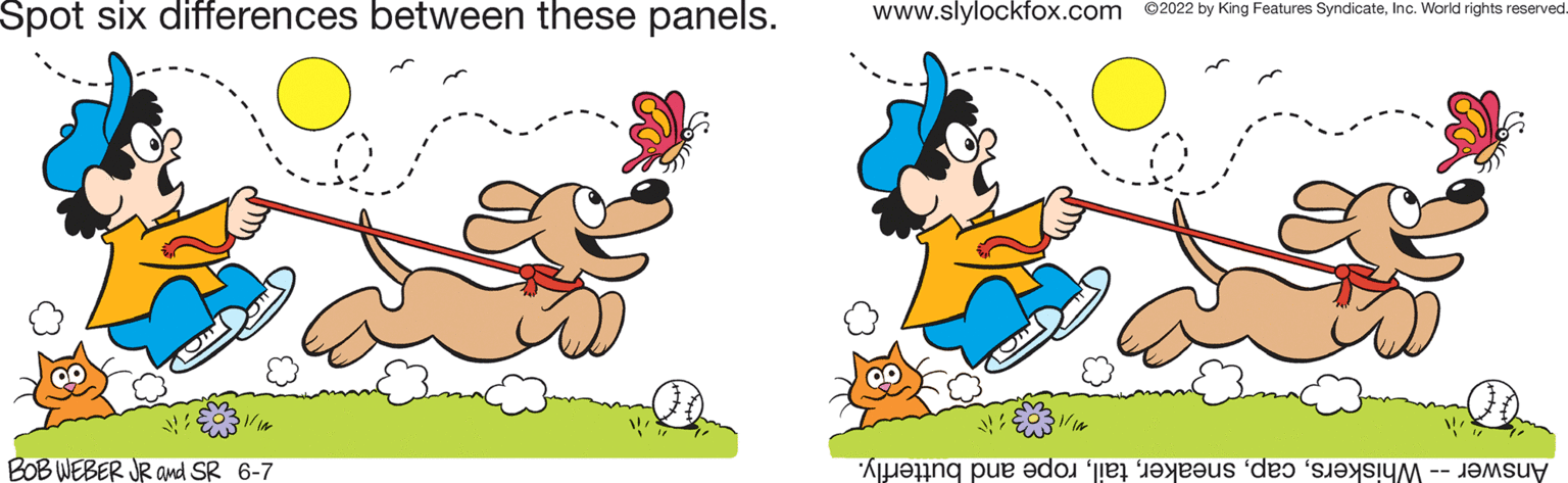 Gesture OCR: Spot six differences between these panels. BOB WEBER JR and SR 6-7 www.slylockfox.com ©2022 by King Features SyndicateInc. World rights reserved. A e do te is de Spot six differences between these panels . BOB WEBER JR and SR 6-7 www.slylockfox.com © 2022 by King Features SyndicateInc. World rights reserved . A e do te is de