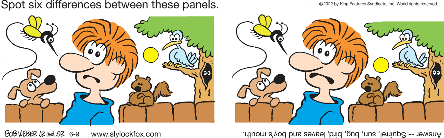 Happy OCR: Spot six differences between these panels. 00 BOB WEBER JR and SR 6-9 www.slylockfox.com ?2022 by King Features SyndicateInc. World rights reserved. 00 noe se i na n Spot six differences between these panels . 00 BOB WEBER JR and SR 6-9 www.slylockfox.com ?2022 by King Features SyndicateInc. World rights reserved . 00 noe se i na n