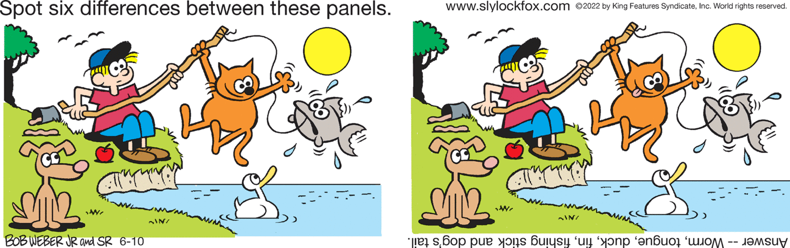 Natural environment OCR: Spot six differences between these panels. SIN BOB WEBER JR and SR 6-10 *NN* www.slylockfox.com ©2022 by King Features SyndicateInc. World rights reserved. A AIN/ Answer -- Wormfishing stick and dog's tail. Spot six differences between these panels . SIN BOB WEBER JR and SR 6-10 * NN * www.slylockfox.com © 2022 by King Features SyndicateInc. World rights reserved . A AIN / Answer -- Wormfishing stick and dog's tail .