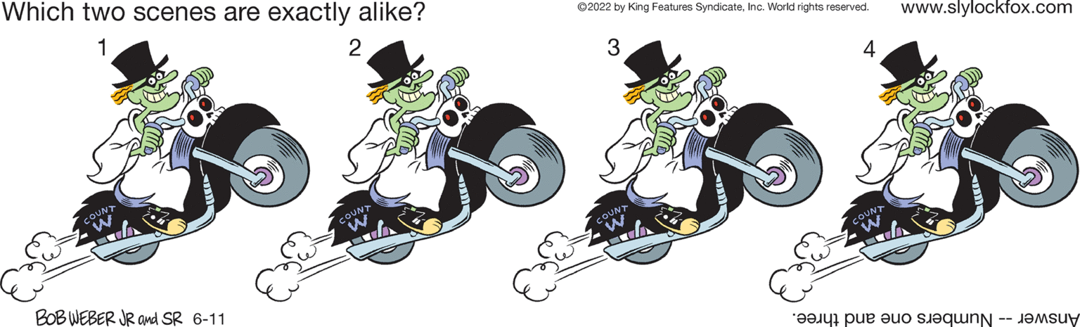 Illustration OCR: Which two scenes are exactly alike? 2 BOB WEBER JR and SR 6-11 ?2022 by King Features SyndicateInc. World rights reserved. www.slylockfox.com 3 4 e pe o s Which two scenes are exactly alike ? 2 BOB WEBER JR and SR 6-11 ?2022 by King Features SyndicateInc. World rights reserved . www.slylockfox.com 3 4 e pe o s