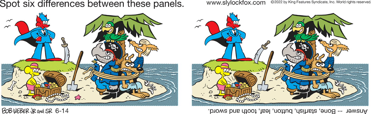 Event OCR: Spot six differences between these panels. BOB WEBER JR and SR 6-14 www.slylockfox.com ©2022 by King Features SyndicateInc. World rights reserved A Answer - Bonetooth and sword. Spot six differences between these panels . BOB WEBER JR and SR 6-14 www.slylockfox.com © 2022 by King Features SyndicateInc. World rights reserved A Answer - Bonetooth and sword .