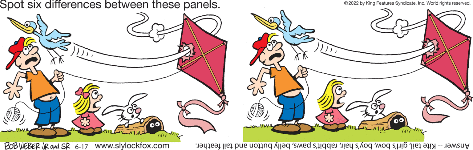 Font OCR: Spot six differences between these panels. -LIIMIL BOB WEBER JR and SR 6-17 www.slylockfox.com ?? ?2022 by King Features SyndicateInc. World rights reserved. 00 M Answer -- Kite tailbelly button and tail feather. Spot six differences between these panels . -LIIMIL BOB WEBER JR and SR 6-17 www.slylockfox.com ?? ?2022 by King Features SyndicateInc. World rights reserved . 00 M Answer -- Kite tailgirl's bowboy's hairrabbit's pawsbelly button and tail feather .