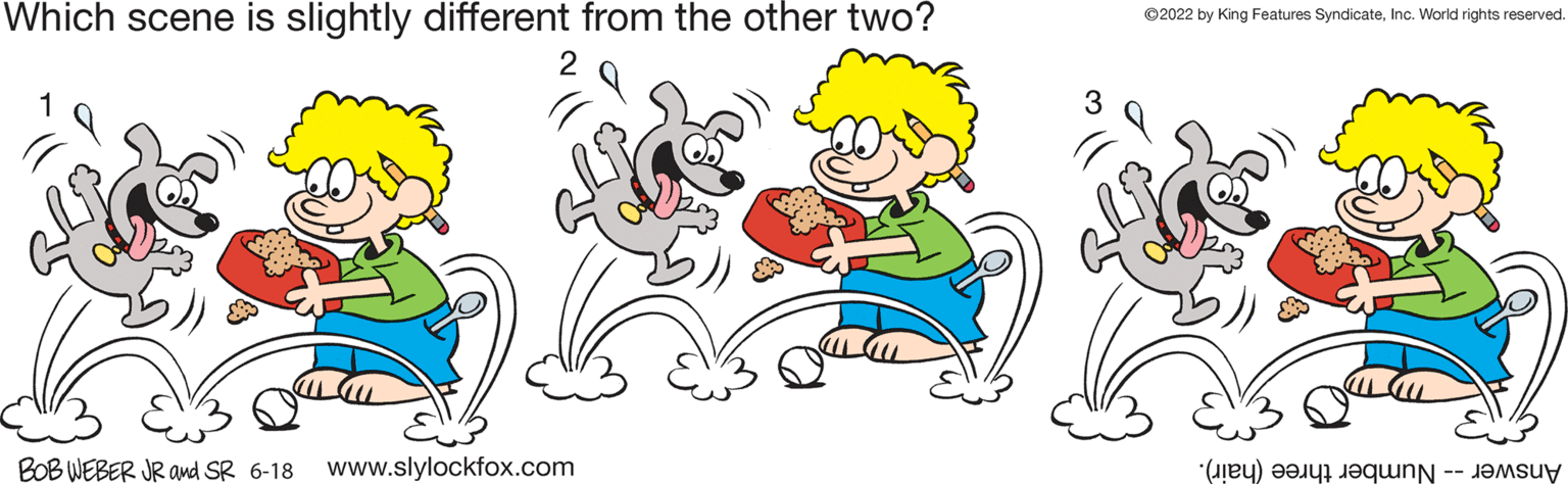 Happy OCR: Which scene is slightly different from the other two? BOB WEBER JR and SR 6-18 www.slylockfox.com ?2022 by King Features SyndicateInc. World rights reserved. () e sy Which scene is slightly different from the other two ? BOB WEBER JR and SR 6-18 www.slylockfox.com ?2022 by King Features SyndicateInc. World rights reserved . ( ) e sy