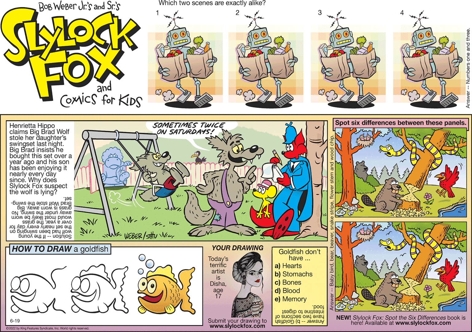 Rectangle OCR: BOB Weber Jr.'s and Sr.'s Stock FOX and Comics for KIDS Henrietta Hippo claims Big Brad Wolf stole her daughter's swingset last night. Big Brad insists he bought this set over a year ago and his son has been enjoying it nearly every day since. Why does Slylock Fox suspect the wolf is lying? pes we be a lot to Big Xeme ujo on sa pun me ??? ?? ?i s?? ??? sseb euj hea ? ???? ?? ?? ???? ??eou jos o41 WI bunok no HOW TO DRAW a goldfish 6-19 ?2022 by King Features SyndicateInc. World rights reserved. Ve IW-N Which two scenes are exactly alike? 1 2 SOMETIMES TWICE ON SATURDAYS! No. "N ·WEBER/SUNIL YOUR DRAWING Today's terrific artist is Dishaage 17 Submit your drawing to www.slylockfox.com o ob Spot six differences between these panels. NEW! Slylock Fox: Spot the Six Differences book is here! Available at www.slylockfox.com Goldfish don't have... a) Hearts b) Stomachs c) Bones d) Blood e) Memory si o to stores o ( "pool and three. BOB Weber Jr.'s and Sr.'s Stock FOX and Comics for KIDS Henrietta Hippo claims Big Brad Wolf stole her daughter's swingset last night . Big Brad insists he bought this set over a year ago and his son has been enjoying it nearly every day since . Why does Slylock Fox suspect the wolf is lying ? pes we be a lot to Big Xeme ujo on sa pun me ??? ?? ?i s?? ??? sseb euj hea ? ???? ?? ?? ???? ??eou jos o41 WI bunok no HOW TO DRAW a goldfish 6-19 ?2022 by King Features SyndicateInc. World rights reserved . Ve IW - N Which two scenes are exactly alike ? 1 2 SOMETIMES TWICE ON SATURDAYS ! No. " N · WEBER / SUNIL YOUR DRAWING Today's terrific artist is Dishaage 17 Submit your drawing to www.slylockfox.com o ob Spot six differences between these panels . NEW ! Slylock Fox : Spot the Six Differences book is here ! Available at www.slylockfox.com Goldfish don't have ... a ) Hearts b ) Stomachs c ) Bones d ) Blood e ) Memory si o to stores o ( " pool and three .