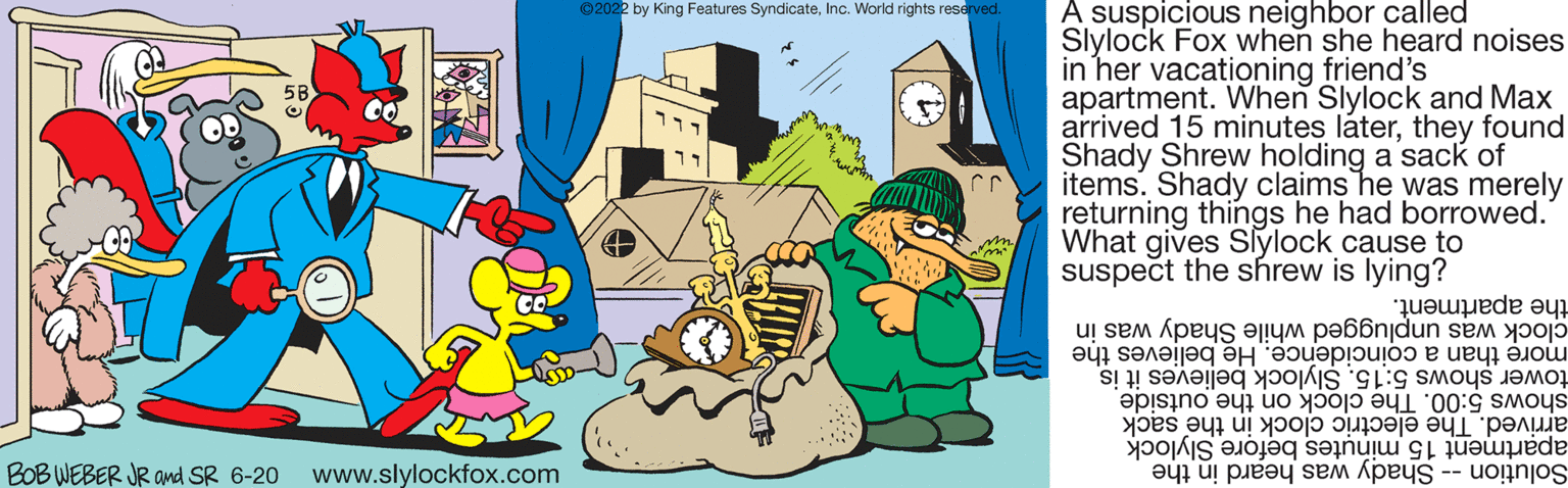 Illustration OCR: an! BOB WEBER JR and SR 6-20 www.slylockfox.com ?2022 by King Features SyndicateInc. World rights reserved. A suspicious neighbor called Slylock Fox when she heard noises in her vacationing friend's apartment. When Slylock and Max arrived 15 minutes laterthey found Shady Shrew holding a sack of items. Shady claims he was merely returning things he had borrowed. What gives Slylock cause to suspect the shrew is lying? the apartment. Shady was in clock was unplugged while more than a coincidence. He believes the tower shows 5:15. Slylock believes it is shows 5:00. The clock on the outside arrived. The electric clock in the sack apartment 15 minutes before Slylock Solution - Shady was heard in the an ! BOB WEBER JR and SR 6-20 www.slylockfox.com ?2022 by King Features SyndicateInc. World rights reserved . A suspicious neighbor called Slylock Fox when she heard noises in her vacationing friend's apartment . When Slylock and Max arrived 15 minutes laterthey found Shady Shrew holding a sack of items . Shady claims he was merely returning things he had borrowed . What gives Slylock cause to suspect the shrew is lying ? the apartment . Shady was in clock was unplugged while more than a coincidence . He believes the tower shows 5:15 . Slylock believes it is shows 5:00 . The clock on the outside arrived . The electric clock in the sack apartment 15 minutes before Slylock Solution - Shady was heard in the