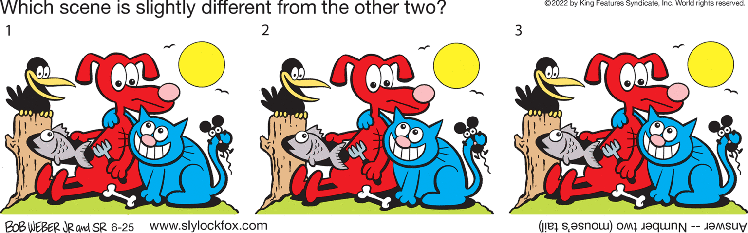 Font OCR: Which scene is slightly different from the other two? 1 2 00 OAL OOL BOB WEBER JR and SR 6-25 www.slylockfox.com 3 ?2022 by King Features SyndicateInc. World rights reserved. 0. OOL (now) o Which scene is slightly different from the other two ? 1 2 00 OAL OOL BOB WEBER JR and SR 6-25 www.slylockfox.com 3 ?2022 by King Features SyndicateInc. World rights reserved . 0 . OOL ( now ) o