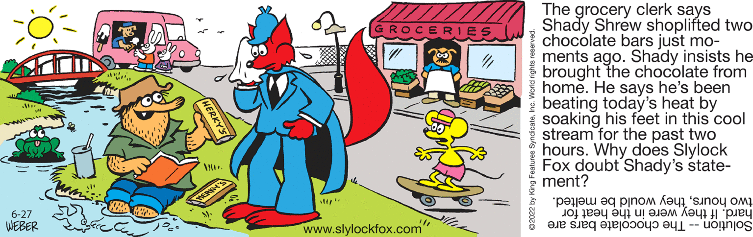 Illustration OCR: 6-27 WEBER *. ROCERIES 4 www.slylockfox.com" ?2022 by King Features SyndicateInc. World rights reserved The grocery clerk says Shady Shrew shoplifted two chocolate bars just mo- ments ago. Shady insists he brought the chocolate from home. He says he's been beating today's heat by soaking his feet in this cool stream for the past two hours. Why does Slylock Fox doubt Shady's state- ment? ????? ?q ????? ?noy ?? JOJ Fe?y ?yi u! ???? ??? ??? a se to 6-27 WEBER * . ROCERIES 4 www.slylockfox.com " ?2022 by King Features SyndicateInc. World rights reserved The grocery clerk says Shady Shrew shoplifted two chocolate bars just mo ments ago . Shady insists he brought the chocolate from home . He says he's been beating today's heat by soaking his feet in this cool stream for the past two hours . Why does Slylock Fox doubt Shady's state ment ? ????? ?q ????? ?noy ?? JOJ Fe?y ?yi u ! ???? ??? ??? a se to