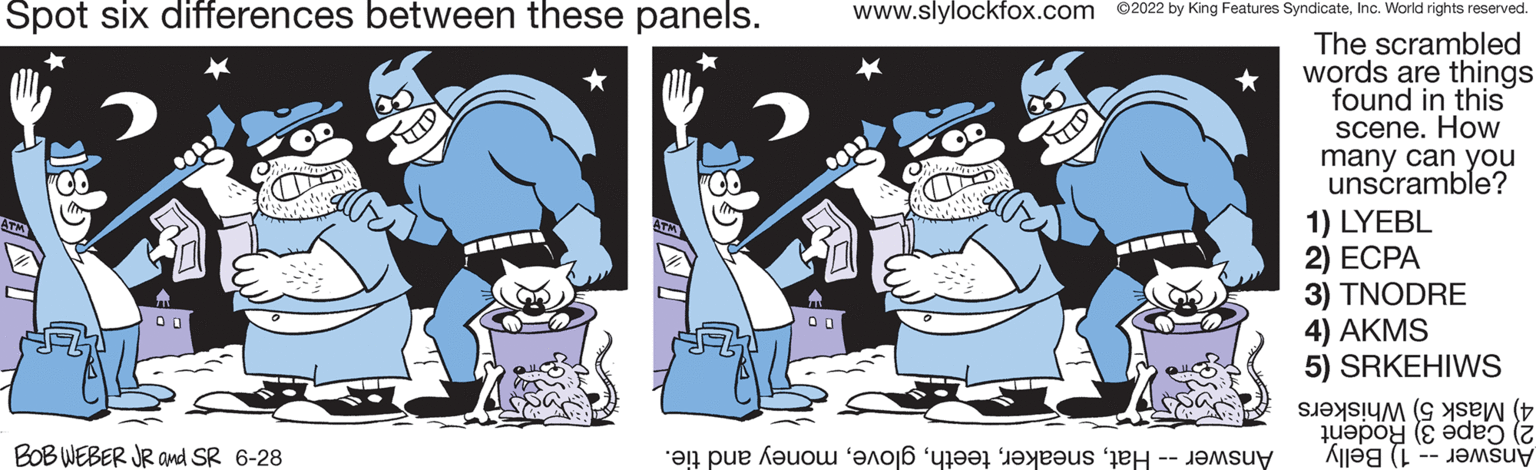 Line OCR: Spot six differences between these panels. www.slylockfox.com ©2022 by King Features SyndicateInc. World rights reserved. 05 The scrambled words are things found in this scene. How many can you unscramble? T 1) LYEBL 2) ECPA 00 3) TNODRE FFZ 4) AKMS 5) SRKEHIWS ?n pue ????? ????? '???? ??? --???? to jes OU BOB WEBER JR and SR 6-28 SITED S ( Spot six differences between these panels . www.slylockfox.com © 2022 by King Features SyndicateInc. World rights reserved . 05 The scrambled words are things found in this scene . How many can you unscramble ? T 1 ) LYEBL 2 ) ECPA 00 3 ) TNODRE FFZ 4 ) AKMS 5 ) SRKEHIWS ?n pue ????? ????? ' ???? ??? --???? to jes OU BOB WEBER JR and SR 6-28 SITED S (