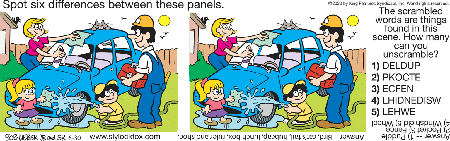 Art OCR: Spot six differences between these panels. BOB WEBER JR and SR 6-30 www.slylockfox.com a pe care o punt de se ?2022 by King Features SyndicateInc. World rights reserved. The scrambled words are things found in this scene. How many can you unscramble? 1) DELDUP 2) PKOCTE 3) ECFEN 4) LHIDNEDISW 5) LEHWE [???? (S PI.!uspu!M ( ?????? (8 ??? ( Spot six differences between these panels . BOB WEBER JR and SR 6-30 www.slylockfox.com a pe care o punt de se ?2022 by King Features SyndicateInc. World rights reserved . The scrambled words are things found in this scene . How many can you unscramble ? 1 ) DELDUP 2 ) PKOCTE 3 ) ECFEN 4 ) LHIDNEDISW 5 ) LEHWE [ ???? ( S PI . ! uspu ! M ( ???? ? ? ( 8 ??? (