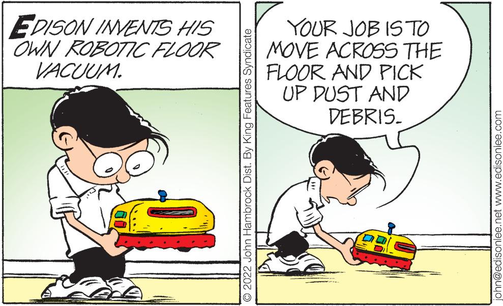 Child OCR: EDISON INVENTS HIS OWN ROBOTIC FLOOR VACUUM. YOUR JOB IS TO MOVE ACROSS THE FLOOR AND PICK UP DUST AND DEBRIS. © 2022 John Hambrock Dist. By King Features Syndicate john@edisonlee.net www.edisonlee.com EDISON INVENTS HIS OWN ROBOTIC FLOOR VACUUM . YOUR JOB IS TO MOVE ACROSS THE FLOOR AND PICK UP DUST AND DEBRIS . © 2022 John Hambrock Dist . By King Features Syndicate john@edisonlee.net www.edisonlee.com