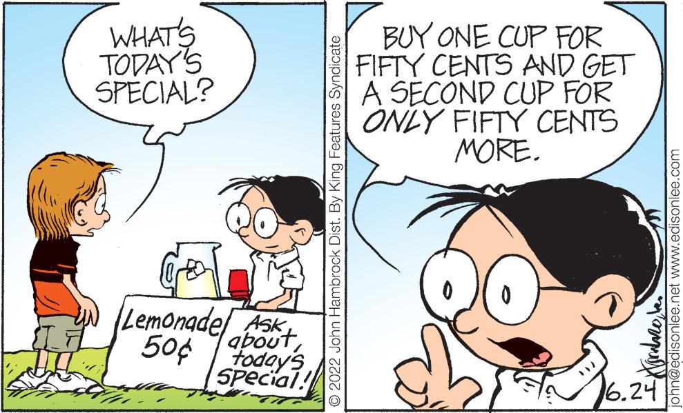 Mammal OCR: WHAT'S TODAY'S SPECIAL? Lemonade Ask 50¢ today's about Special! 2022 John Hambrock Dist. By King Features Syndicate BUY ONE CUP FOR FIFTY CENTS AND GET A SECOND CUP FOR ONLY FIFTY CENTS MORE. john@edisonlee.net www.edisonlee.com Kommebe 6.24 WHAT'S TODAY'S SPECIAL ? Lemonade Ask 50 ¢ today's about Special ! 2022 John Hambrock Dist . By King Features Syndicate BUY ONE CUP FOR FIFTY CENTS AND GET A SECOND CUP FOR ONLY FIFTY CENTS MORE . john@edisonlee.net www.edisonlee.com Kommebe 6.24