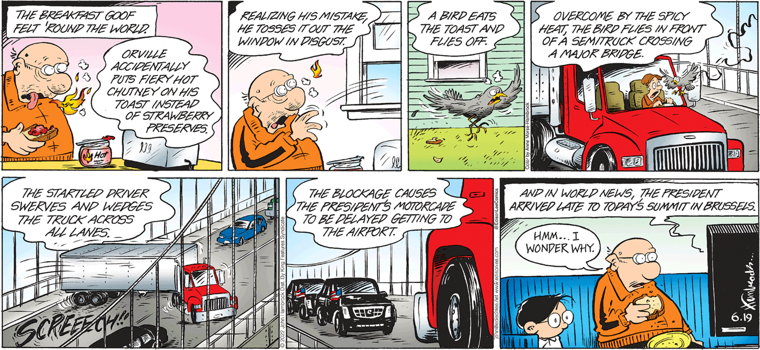 Font OCR: THE BREAKFAST GOOF FELT ROUND THE WORLD. 00 ORVILLE ACCIDENTALLY PUTS FIERY HOT CHUTNEY ON HIS TOAST INSTEAD OF STRAWBERRY PRESERVES THE STARTLED DRIVER SWERVES AND WEDGES THE TRUCK ACROSS ALL LANES. SCREEECH REALIZING HIS MISTAKE HE TOSSES IT OUT THE WINDOW IN DISGUST A BIRD EATS THE TOAST AND FLIES OFF 4 THE BLOCKAGE CAUSES THE PRESIDENTS MOTORCADE TO BE DELAYED GETTING TO THE AIRPORT. H e OVERCOME BY THE SPICY HEATTHE BIRD FLIES IN FRONT OF A SEMITRUCK CROSSING A MAJOR BRIDGE. CONTE 127 AND IN WORLD NEWSTHE PRESIDENT ARRIVED LATE TO TOPAY'S SUMMIT IN BRUSSELS. HMM... I WONDER WHY. ??????? THE BREAKFAST GOOF FELT ROUND THE WORLD . 00 ORVILLE ACCIDENTALLY PUTS FIERY HOT CHUTNEY ON HIS TOAST INSTEAD OF STRAWBERRY PRESERVES THE STARTLED DRIVER SWERVES AND WEDGES THE TRUCK ACROSS ALL LANES . SCREEECH REALIZING HIS MISTAKE HE TOSSES IT OUT THE WINDOW IN DISGUST A BIRD EATS THE TOAST AND FLIES OFF 4 THE BLOCKAGE CAUSES THE PRESIDENTS MOTORCADE TO BE DELAYED GETTING TO THE AIRPORT . H e OVERCOME BY THE SPICY HEATTHE BIRD FLIES IN FRONT OF A SEMITRUCK CROSSING A MAJOR BRIDGE . CONTE 127 AND IN WORLD NEWSTHE PRESIDENT ARRIVED LATE TO TOPAY'S SUMMIT IN BRUSSELS . HMM ... I WONDER WHY . ???????