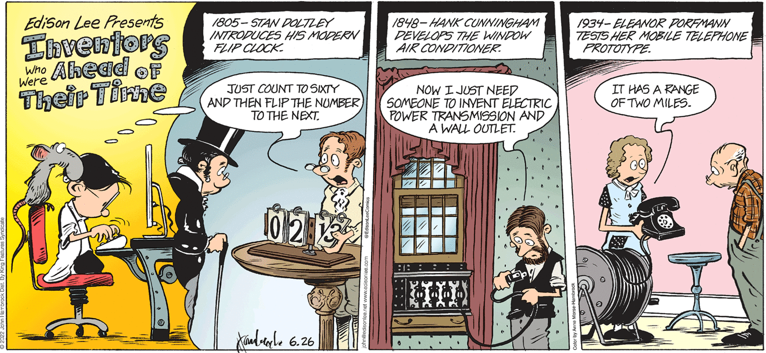 Humour OCR: Edison Lee Presents Inventors Who Ahead Their Time Were 1805-STAN DOLTLEY INTRODUCES HIS MODERN FLIP CLOCK JUST COUNT TO SIXTY AND THEN FLIP THE NUMBERTO THE NEXT. 10 2 132 Xandele 6.26 1848-HANK CUNNINGHAM DEVELOPS THE WINDOW AIR CONDITIONER. NOW I JUST NEED SOMEONE TO INVENT ELECTRIC POWER TRANSMISSION AND A WALL OUTLET. :: 1934-ELEANOR PORFMANN TESTS HER MOBILE TELEPHONE PROTOTYPE. IT HAS A RANGE OF TWO MILES. Edison Lee Presents Inventors Who Ahead Their Time Were 1805 - STAN DOLTLEY INTRODUCES HIS MODERN FLIP CLOCK JUST COUNT TO SIXTY AND THEN FLIP THE NUMBERTO THE NEXT . 10 2 132 Xandele 6.26 1848 - HANK CUNNINGHAM DEVELOPS THE WINDOW AIR CONDITIONER . NOW I JUST NEED SOMEONE TO INVENT ELECTRIC POWER TRANSMISSION AND A WALL OUTLET . :: 1934 - ELEANOR PORFMANN TESTS HER MOBILE TELEPHONE PROTOTYPE . IT HAS A RANGE OF TWO MILES .