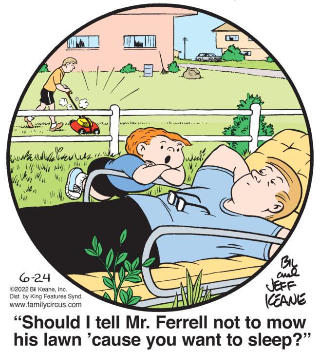 Art OCR: www ww 11 ww WAN n 11/ BIL ??? 6-24 ©2022 Bil KeaneInc. Dist. by King Features Synd. www.familycircus.com ICEANE "Should I tell Mr. Ferrell not to mow his lawn 'cause you want to sleep?" WW 14/ nova v 104 TU www ww 11 ww WAN n 11 / BIL ??? 6-24 © 2022 Bil KeaneInc. Dist . by King Features Synd . www.familycircus.com ICEANE " Should I tell Mr. Ferrell not to mow his lawn ' cause you want to sleep ? " WW 14 / nova v 104 TU