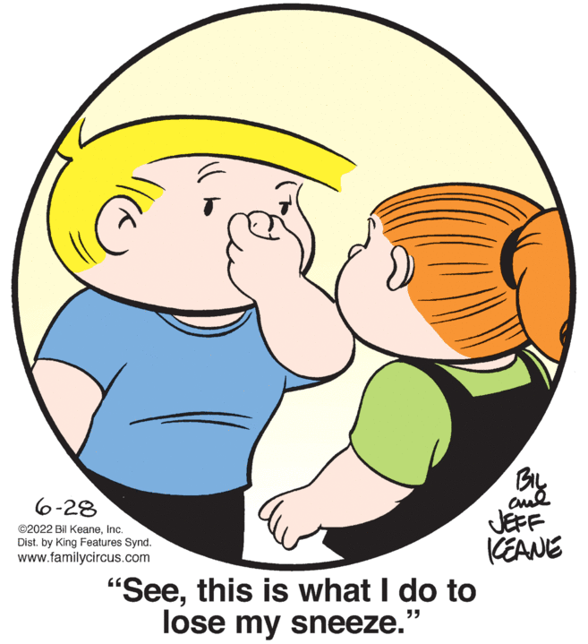 Finger OCR: 6-28 ©2022 Bil KeaneInc. Dist. by King Features Synd. www.familycircus.com "Seethis is what I do to "" lose my sneeze. BIL ??? JEFF KEANE 6-28 © 2022 Bil KeaneInc. Dist . by King Features Synd . www.familycircus.com " Seethis is what I do to " " lose my sneeze . BIL ??? JEFF KEANE