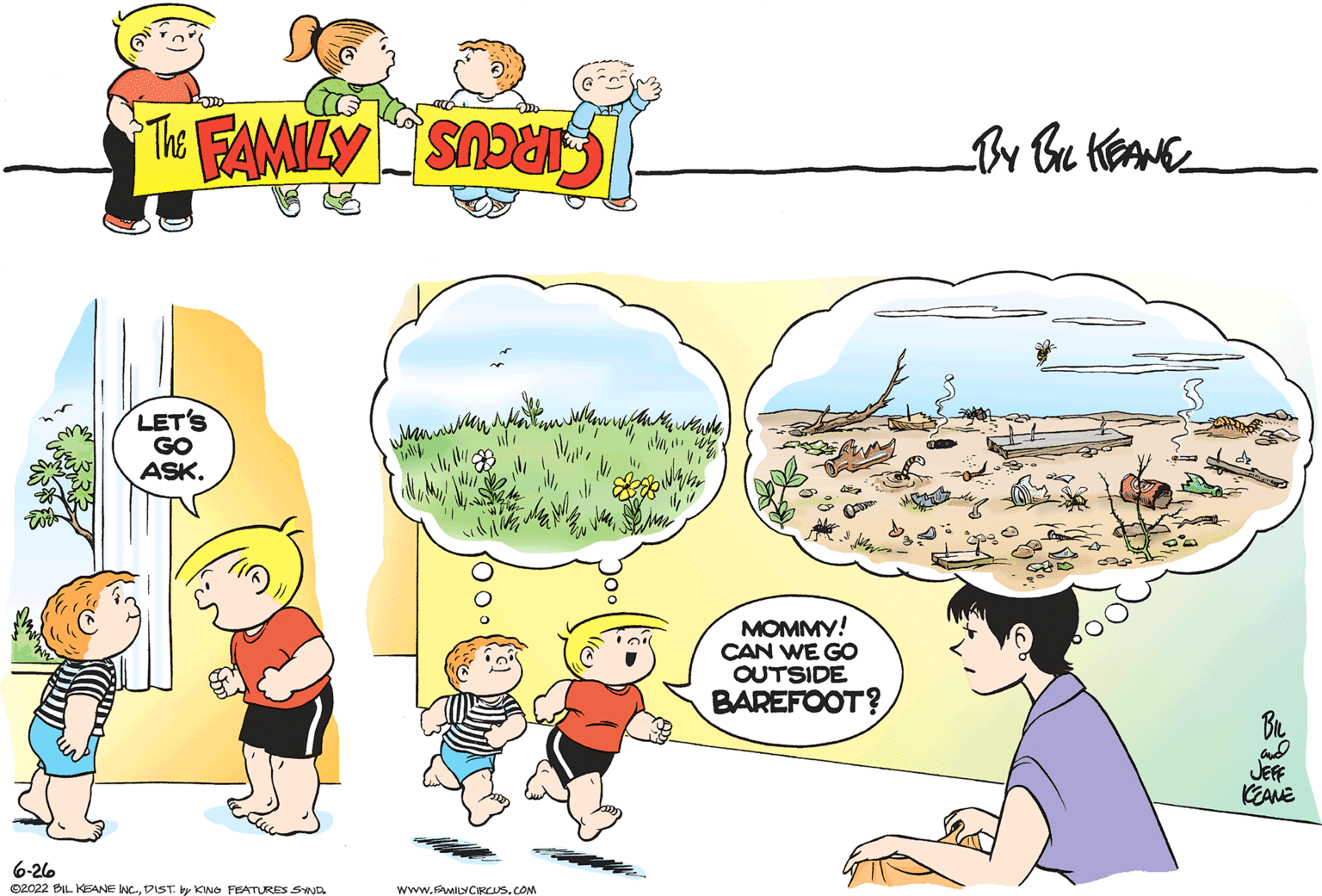 Happy OCR: LET'S GO ASK. 6-26 ©2022 BIL KEANE IWCDIST. by KING FEATURES SYND www.FAMILYCIRCUS.COM en waswith We Sh Mk 1/ walle "wy MOMMY! CAN WE GO OUTSIDE BAREFOOT? JEFF KEZANE LET'S GO ASK . 6-26 © 2022 BIL KEANE IWCDIST . by KING FEATURES SYND www.FAMILYCIRCUS.COM en waswith We Sh Mk 1 / walle " wy MOMMY ! CAN WE GO OUTSIDE BAREFOOT ? JEFF KEZANE