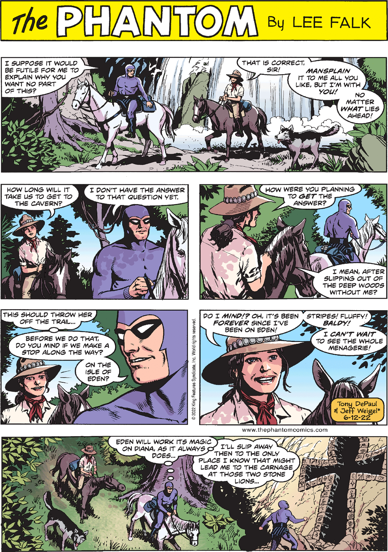 Mammal OCR: PHANTOM CREATED BY LEE FALK QAD I DON'T HAVE THE ANSWER HOW LONG WILL IT TAKE US TO GET TO THE CAVERN? TO THAT QUESTION YET. BALDY! DO I MIND!? OHIT'S BEEN STRIPES! FLUFFY! FOREVER SINCE I'VE BEEN ON EDEN! nacotta I CAN'T WAIT TO SEE THE WHOLE MENAGERIE! Tony DePaul & Jeff Weigel* 6-12-22 www.thephant I SUPPOSE IT WOULD BE FUTILE FOR ME TO EXPLAIN WHY YOU WANT NO PART OF THIS? 0000000 HOW WERE YOU PLANNING TO GET THE ANSWER? THAT IS CORRECTSIR! THIS SHOULD THROW HER OFF THE TRAIL.... I MEANAFTER SLIPPING OUT OF THE DEEP WOODS WITHOUT ME? EDEN WILL WORK ITS MAGIC ON DIANAAS IT ALWAYS DOES... MANSPLAIN IT TO ME ALL YOU LIKEBUT I'M WITH YOU! NO MATTER WHAT LIES AHEAD! BEFORE WE DO THATDO YOU MIND IF WE MAKE A STOP ALONG THE WAY? ON THE ISLE OF EDEN? I'LL SLIP AWAY THEN TO THE ONLY PLACE I KNOW THAT MIGHT LEAD ME TO THE CARNAGE AT THOSE TWO STONE LIONS... PHANTOM CREATED BY LEE FALK QAD I DON'T HAVE THE ANSWER HOW LONG WILL IT TAKE US TO GET TO THE CAVERN ? TO THAT QUESTION YET . BALDY ! DO I MIND !? OHIT'S BEEN STRIPES ! FLUFFY ! FOREVER SINCE I'VE BEEN ON EDEN ! nacotta I CAN'T WAIT TO SEE THE WHOLE MENAGERIE ! Tony DePaul & Jeff Weigel * 6-12-22 www.thephant I SUPPOSE IT WOULD BE FUTILE FOR ME TO EXPLAIN WHY YOU WANT NO PART OF THIS ? 0000000 HOW WERE YOU PLANNING TO GET THE ANSWER ? THAT IS CORRECTSIR ! THIS SHOULD THROW HER OFF THE TRAIL .... I MEANAFTER SLIPPING OUT OF THE DEEP WOODS WITHOUT ME ? EDEN WILL WORK ITS MAGIC ON DIANAAS IT ALWAYS DOES ... MANSPLAIN IT TO ME ALL YOU LIKEBUT I'M WITH YOU ! NO MATTER WHAT LIES AHEAD ! BEFORE WE DO THATDO YOU MIND IF WE MAKE A STOP ALONG THE WAY ? ON THE ISLE OF EDEN ? I'LL SLIP AWAY THEN TO THE ONLY PLACE I KNOW THAT MIGHT LEAD ME TO THE CARNAGE AT THOSE TWO STONE LIONS ...