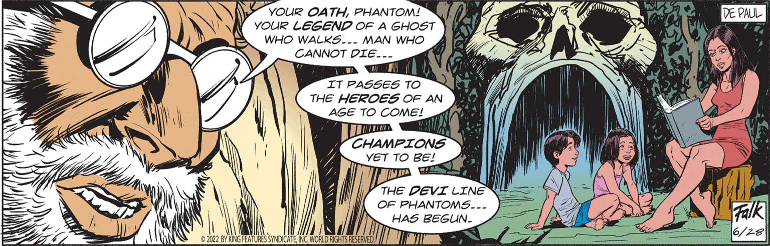 Mammal OCR: YOUR OATHPHANTOM! YOUR LEGEND OF A GHOST WHO WALKS... MAN WHO CANNOT DIE... I IT PASSES TO THE HEROES OF AN AGE TO COME! RUINE CHAMPIONS YET TO BE! ?2022 BY KING FEATURES SYNDICATEINC. WORLD RIGHTS RESERVED. THE DEVI LINE OF PHANTOMS... HAS BEGUN_ DE PAUL Falk 6/28 YOUR OATHPHANTOM ! YOUR LEGEND OF A GHOST WHO WALKS ... MAN WHO CANNOT DIE ... I IT PASSES TO THE HEROES OF AN AGE TO COME ! RUINE CHAMPIONS YET TO BE ! ?2022 BY KING FEATURES SYNDICATEINC . WORLD RIGHTS RESERVED . THE DEVI LINE OF PHANTOMS ... HAS BEGUN_ DE PAUL Falk 6/28