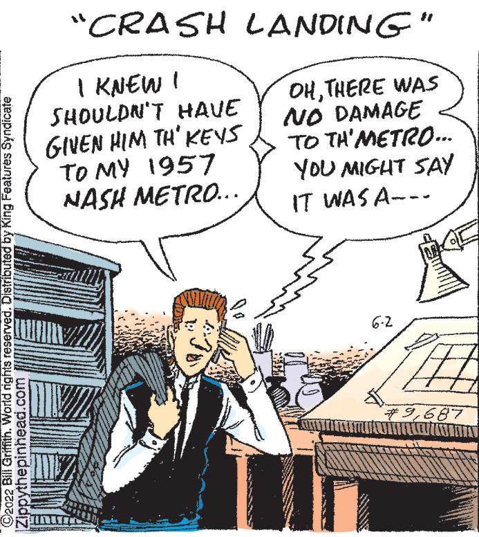 Line OCR: ?2022 Bill Griffith. World rights reserved. Distributed by King Features Syndicate Zippythepinhead.com "CRASH LANDING" | KNEW ! SHOULDN'T HAVE GIVEN HIM TH' KEYS OHTHERE WAS NO DAMAGE TO TH'METRO... YOU MIGHT SAY IT WAS A. TO MY 1957 NASH METRO... 6-2 ?2022 Bill Griffith . World rights reserved . Distributed by King Features Syndicate Zippythepinhead.com " CRASH LANDING " | KNEW ! SHOULDN'T HAVE GIVEN HIM TH ' KEYS OHTHERE WAS NO DAMAGE TO TH'METRO ... YOU MIGHT SAY IT WAS A. TO MY 1957 NASH METRO ... 6-2