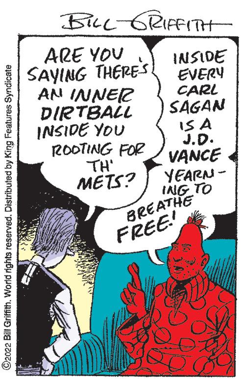 Poster OCR: ?2022 Bill Griffith. World rights reserved. Distributed by King Features Syndicate BILL-GRIFFITH INSIDE EVERY CARL SAGAN IS A J.D. VANCE YEARN- - ING TO ARE YOU SAYING THERES. AN INNER DIRTBALL INSIDE YOU ROOTING FOR TH' METS? BREATHE FREE! 10 ?2022 Bill Griffith . World rights reserved . Distributed by King Features Syndicate BILL - GRIFFITH INSIDE EVERY CARL SAGAN IS A J.D. VANCE YEARN - ING TO ARE YOU SAYING THERES . AN INNER DIRTBALL INSIDE YOU ROOTING FOR TH ' METS ? BREATHE FREE ! 10