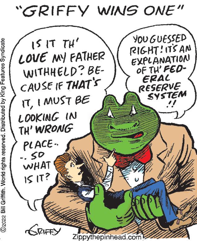 Sharing OCR: ?2022 Bill Griffith. World rights reserved. Distributed by King Features Syndicate "GRIFFY WINS ONE" IS IT TH LOVE MY FATHER YOU GUESSED RIGHT! IT'S AN WITHHELD? BE- EXPLANATION OF TH' FED- ERAL RESERVE CAUSE IF THAT'S ITI MUST BE SYSTEM !! LOOKING IN TH' WRONG PLACE- 50 WHAT 15 IT? GRIFFY Zippythepinhead.com ?2022 Bill Griffith . World rights reserved . Distributed by King Features Syndicate " GRIFFY WINS ONE " IS IT TH LOVE MY FATHER YOU GUESSED RIGHT ! IT'S AN WITHHELD ? BE EXPLANATION OF TH ' FED ERAL RESERVE CAUSE IF THAT'S ITI MUST BE SYSTEM !! LOOKING IN TH ' WRONG PLACE 50 WHAT 15 IT ? GRIFFY Zippythepinhead.com