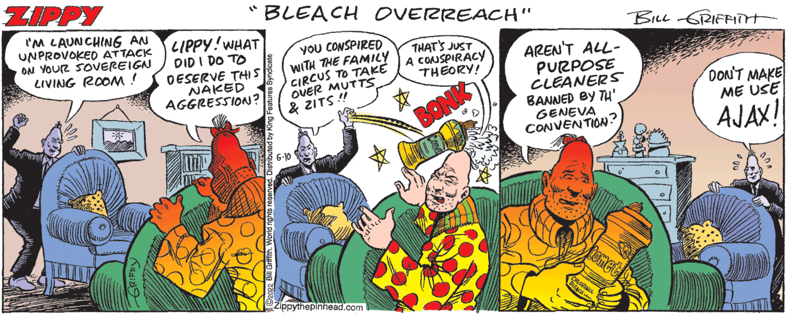 People OCR: ZIPPY I'M LAUNCHING AN UNPROVOKED ATTACK ON YOUR SOVEREIGN LIVING ROOM! "BLEACH OVERREACH" YOU CONSPIRED WITH THE FAMILY CIRCUS TO TAKE OVER MUTTS & ZITS!! THAT'S JUST A CONSPIRACY THEORY! LIPPY! WHAT DID I DO TO DESERVE THIS NAKED AGGRESSION? 6.10 Zippythepinhead.com BON AREN'T ALL- PURPOSE CLEANERS BANNED BY TH' GENEVA CONVENTION? Biru 6GRAFFAIM DON'T MAKE ME USE AJAX! ZIPPY I'M LAUNCHING AN UNPROVOKED ATTACK ON YOUR SOVEREIGN LIVING ROOM ! " BLEACH OVERREACH " YOU CONSPIRED WITH THE FAMILY CIRCUS TO TAKE OVER MUTTS & ZITS !! THAT'S JUST A CONSPIRACY THEORY ! LIPPY ! WHAT DID I DO TO DESERVE THIS NAKED AGGRESSION ? 6.10 Zippythepinhead.com BON AREN'T ALL PURPOSE CLEANERS BANNED BY TH ' GENEVA CONVENTION ? Biru 6GRAFFAIM DON'T MAKE ME USE AJAX !