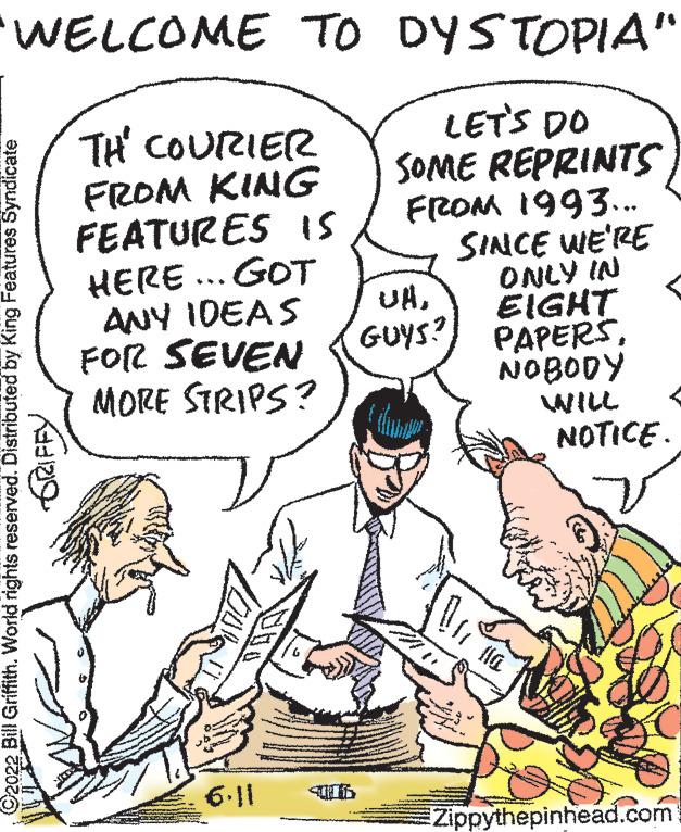 Finger OCR: WELCOME TO DYSTOPIA" THE COURIER FROM KING FEATURES IS LET'S DO SOME REPRINTS FROM 1993... HERE... GOT SINCE WE'RE ONLY IN EIGHT ANY IDEAS FOR SEVEN MORE STRIPS? PAPERSNOBODY WILL NOTICE. 6.11 Zippythepinhead.com Bill Griffith. World rights reserved. Distributed by King Features Syndicate GRIFFY UNGUYS? WELCOME TO DYSTOPIA " THE COURIER FROM KING FEATURES IS LET'S DO SOME REPRINTS FROM 1993 ... HERE ... GOT SINCE WE'RE ONLY IN EIGHT ANY IDEAS FOR SEVEN MORE STRIPS ? PAPERSNOBODY WILL NOTICE . 6.11 Zippythepinhead.com Bill Griffith . World rights reserved . Distributed by King Features Syndicate GRIFFY UNGUYS ?