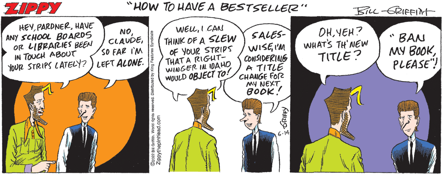 Handwriting OCR: "HOW TO HAVE A BESTSELLER " WELLI CAN SALES- THINK OF A SLEW OF YOUR STRIPS THAT A RIGHT- WINGER IN IDAHO WISEI'M CONSIDERING A TITLE OHYEH? WHAT'S TH'NEW TITLE? WOULD OBJECT TO! CHANGE FOR MY NEXT BOOK! ZIPPY HEYHAVE ANY SCHOOL BOARDS OR LIBRARIES BEEN IN TOUCH ABOUT NOSO FAR I'M YOUR STRIPS LATELY?) LEFT ALONE. 2022 Bill Griffith. World rights reserved. Distributed by Ka ppythepinhead.com GRIFFY 6-14 BILL-GRIFFIM (¹ BAN MY BOOKPLEASE! " HOW TO HAVE A BESTSELLER " WELLI CAN SALES THINK OF A SLEW OF YOUR STRIPS THAT A RIGHT WINGER IN IDAHO WISEI'M CONSIDERING A TITLE OHYEH ? WHAT'S TH'NEW TITLE ? WOULD OBJECT TO ! CHANGE FOR MY NEXT BOOK ! ZIPPY HEYHAVE ANY SCHOOL BOARDS OR LIBRARIES BEEN IN TOUCH ABOUT NOSO FAR I'M YOUR STRIPS LATELY ? ) LEFT ALONE . 2022 Bill Griffith . World rights reserved . Distributed by Ka ppythepinhead.com GRIFFY 6-14 BILL - GRIFFIM ( ¹ BAN MY BOOKPLEASE !