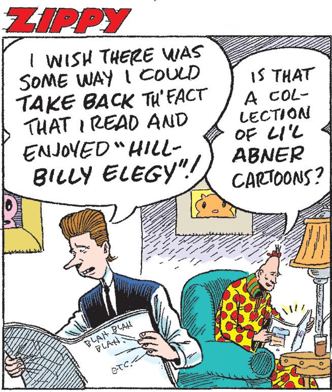 Font OCR: ZIPPY I WISH THERE WAS SOME WAY I COULD TAKE BACK TH' FACT THAT I READ AND ENJOYED "HILL- BILLY ELEGY"! BLAH BLAN PLAN 10) IS THAT A COL- LECTION OF LIL ABNER CARTOONS? ZIPPY I WISH THERE WAS SOME WAY I COULD TAKE BACK TH ' FACT THAT I READ AND ENJOYED " HILL BILLY ELEGY " ! BLAH BLAN PLAN 10 ) IS THAT A COL LECTION OF LIL ABNER CARTOONS ?