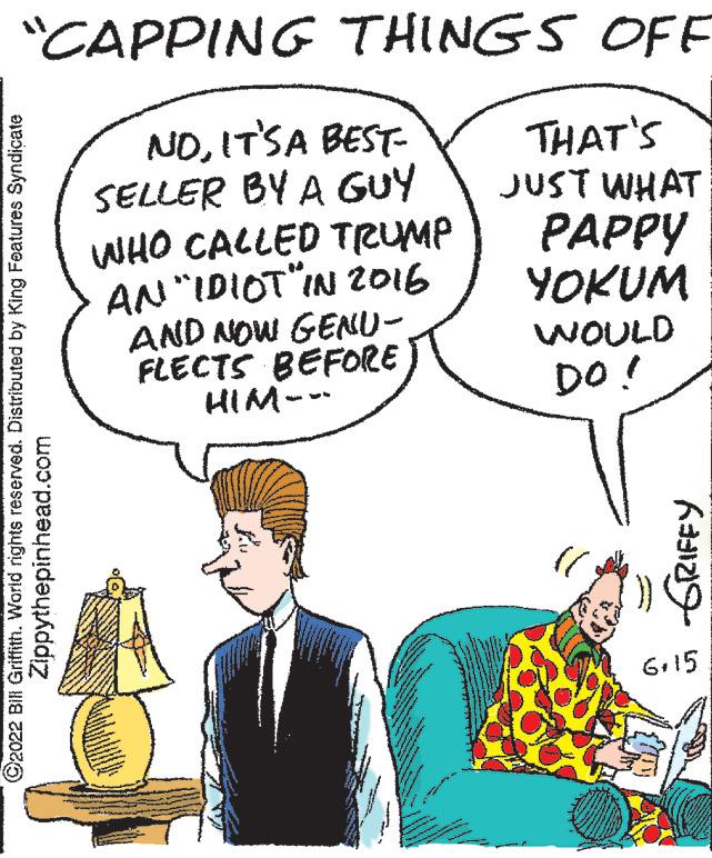 Interaction OCR: "CAPPING THINGS OFF NDIT'S A BEST- SELLER BY A GUY THAT'S JUST WHAT PAPPY WHO CALLED TRUMP YOKUM AN "IDIOT"IN 2016 AND NOW GENU- FLECTS BEFORE HIM--- WOULD DO! ?2022 Bill Griffith. World rights reserved. Distributed by King Features Syndicate Zippythepinhead.com GRIFFY 6.15 " CAPPING THINGS OFF NDIT'S A BEST SELLER BY A GUY THAT'S JUST WHAT PAPPY WHO CALLED TRUMP YOKUM AN " IDIOT " IN 2016 AND NOW GENU FLECTS BEFORE HIM --- WOULD DO ! ?2022 Bill Griffith . World rights reserved . Distributed by King Features Syndicate Zippythepinhead.com GRIFFY 6.15